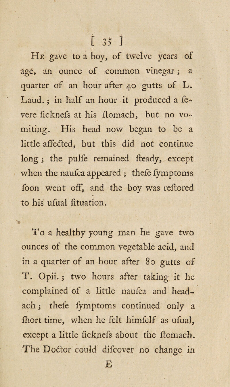 He gave to a boy, of twelve years of age, an ounce of common vinegar; a quarter of an hour after 40 gutts of L. Laud.; in half an hour it produced a fe- vere ficknefs at his ftomach, but no vo¬ miting. His head now began to be a little affedted, but this did not continue long; the pulfe remained fteady, except when the naufea appeared ; thefe fymptoms foon went off* and the boy was reflated to his ufual htuation. To a healthy young man he gave two ounces of the common vegetable acid, and in a quarter of an hour after 80 gutts of T. Opii.; two hours after taking it he complained of a little naufea and head- ach; thefe fymptoms continued only a fhort time, when he felt himfelf as ufual, except a little ficknefs about the ftomach. The Dodlor could difcover no change in E