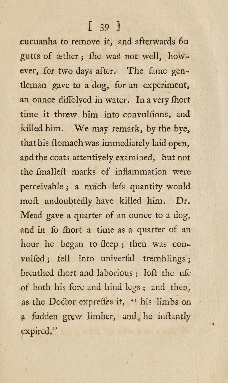 cucuanha to remove it* and afterwards 60 gutts of aether; the was? not well* how¬ ever, for two days after. The fame gen¬ tleman gave to a dog, for an experiment, an ounce diflolved in water. In a very fhort time it threw him into convulfions, and killed him. We may remark, by the bye, that his ftomach was immediately laid open, and the coats attentively examined, but not the final left marks of inflammation were perceivable a much lefs quantity would moft undoubtedly have killed him. Dr. Mead gave a quarter of an ounce to a dog, and in fo fhort a time as a quarter of an hour he began to fleep 5 then was con- vulfed; fell into univerfal tremblings; breathed fhort and laborious: loft the ufe i J of both his fore and hind legs; and then, gs the Doftor exp relies it, ** his limbs on a fudden grew limber, and he inftantly expired/’