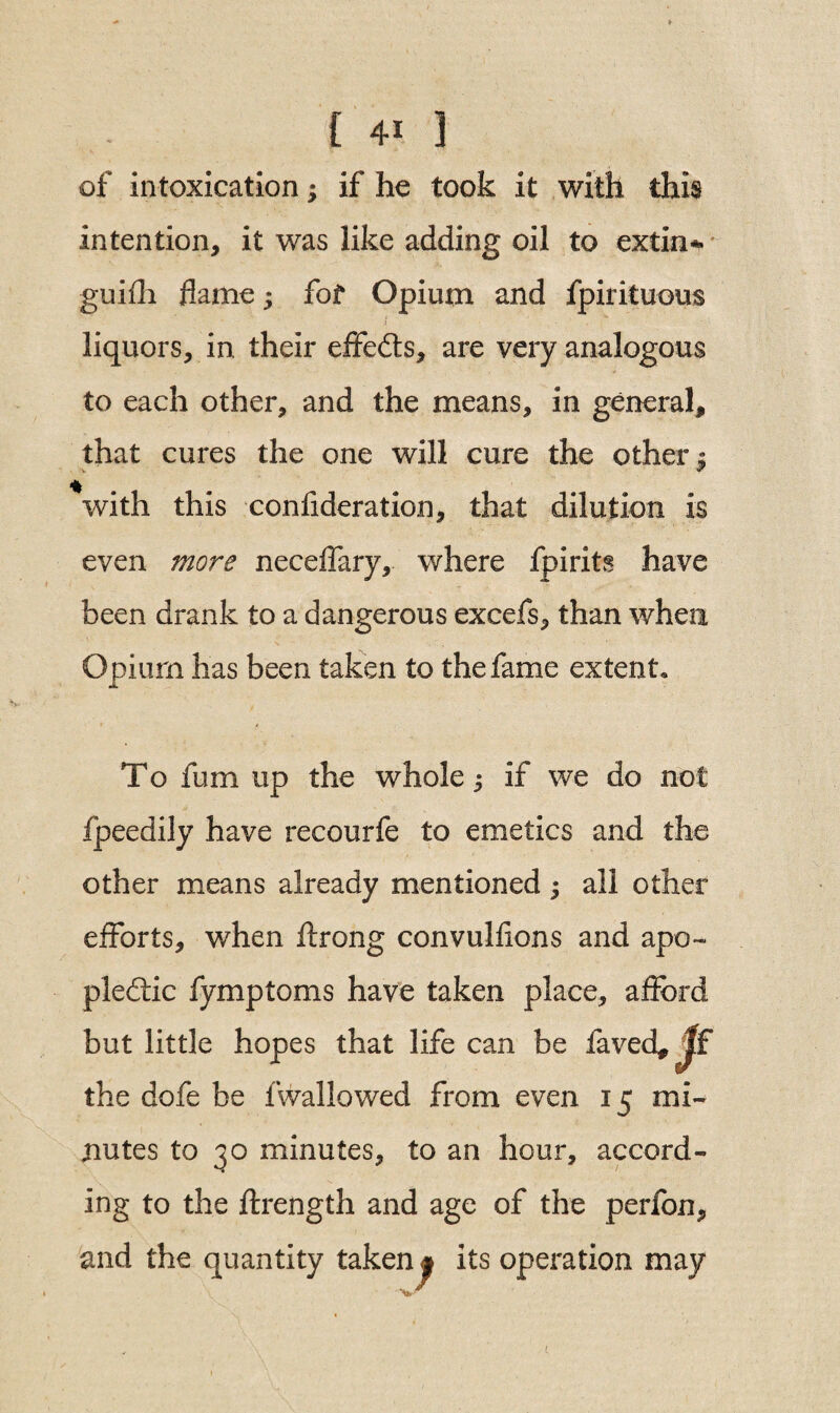 of intoxication; if he took it with this intention, it was like adding oil to extin* guifh flame ^ fof Opium and fpirituous . > liquors, in. their effects, are very analogous to each other, and the means, in general, that cures the one will cure the other $ *with this confideration, that dilution is even more neceffary, where fpirits have been drank to a dangerous excefs, than when Opium has been taken to the fame extent. To fum up the whole, if we do not fpeedily have recourfe to emetics and the other means already mentioned; all other efforts, when flrong convulfions and apo¬ plectic fymptoms have taken place, afford but little hopes that life can be laved* Jf the dofe be fwallowed from even 15 mi¬ nutes to 30 minutes, to an hour, accord¬ ing to the ftrength and age of the perfon, and the quantity takenj its operation may *