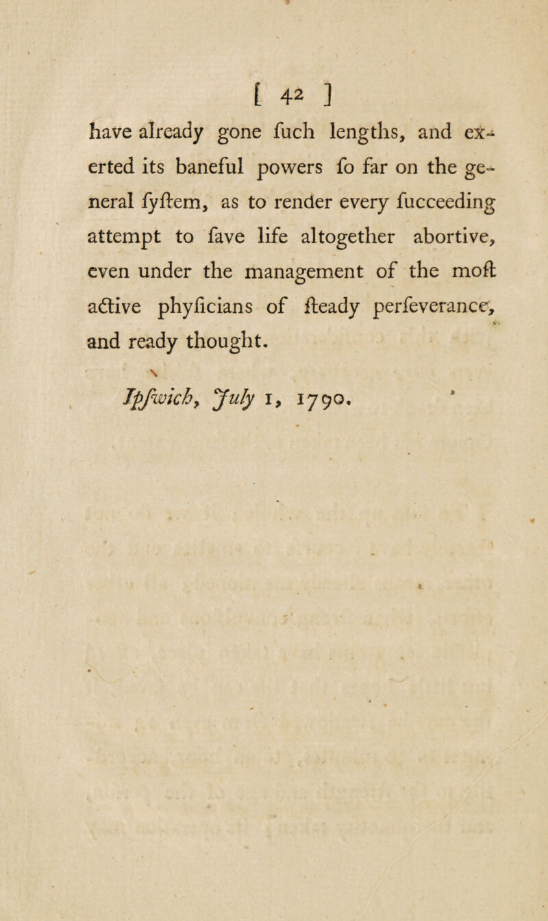 have already gone fuch lengths, and ex¬ erted its baneful powers fo far on the ge¬ neral fyftem, as to render every fucceeding attempt to fave life altogether abortive, even under the management of the mod aftive phylicians of fteady perfeverance, V and ready thought. \ Jpfwkhy 'July i, 1790,