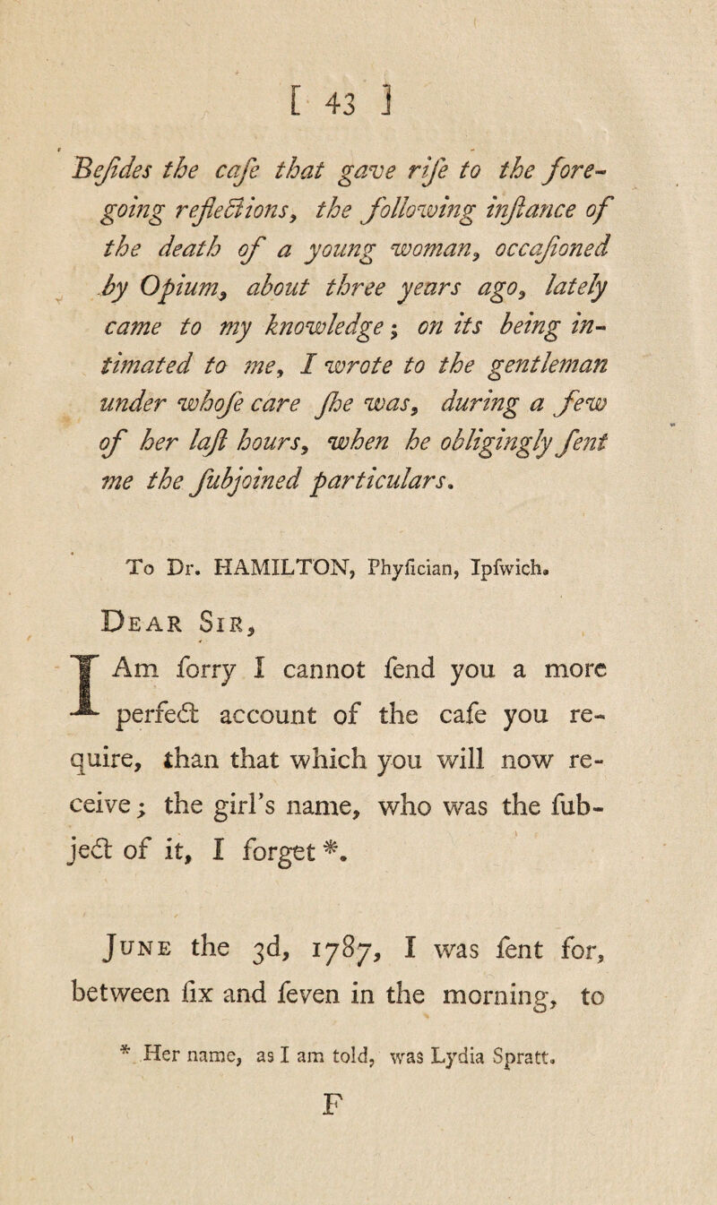 Bejides the cafe that gave rife to the fore¬ going reflections, the following inflance of the death of a young woman, occafloned by Opium, about three years ago, lately came to my knowledge; on its being in¬ timated to me, I wrote to the gentleman under whofe care fhe was, during a few of her loft hours, when he obligingly fent me the fubjoined particulars» To Dr. HAMILTON, Phyfician, Ipfwich. Dear Sir, Am forry I cannot fend you a more perfed account of the cafe you re¬ quire, than that which you will now re- ceive; the girl’s name, who was the fub- jed of it, I forget *. June the 3d, 1787, I was fent for, between fix and feven in the morning, to 1  Her name, as I am told, was Lydia Spratt. F