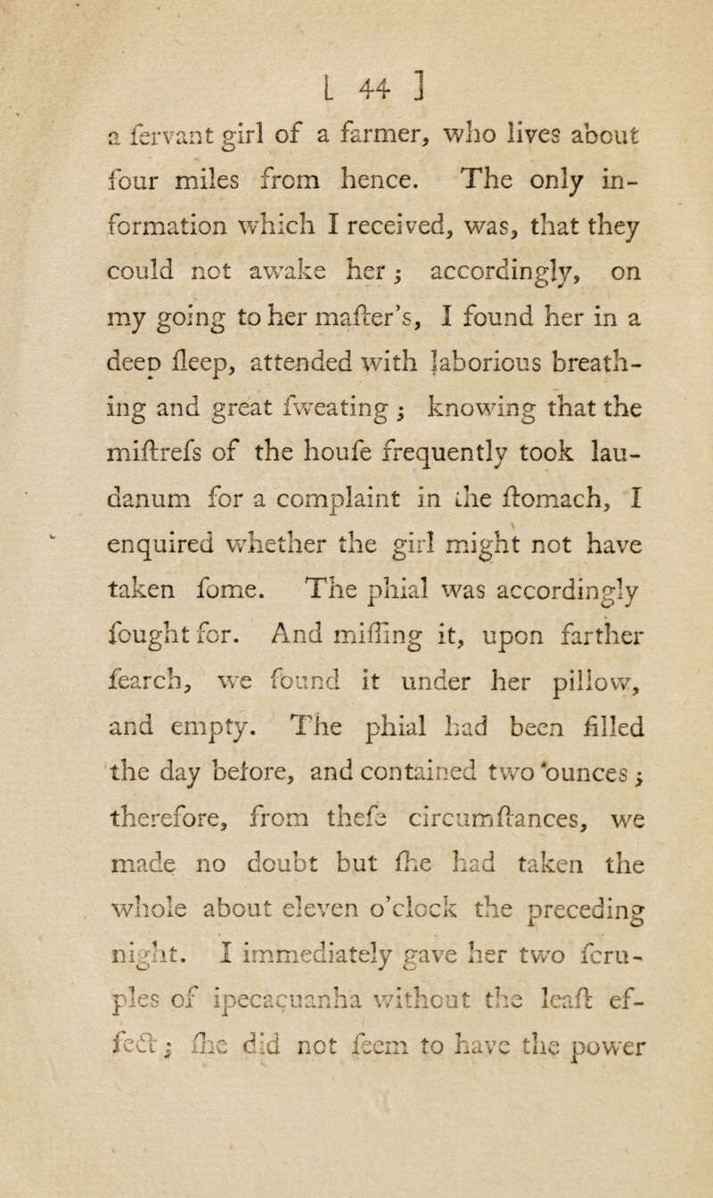 a fervant girl of a farmer, who lives about four miles from hence. The only in¬ formation which I received, was, that they could not awake her; accordingly, on my going to her mafter’s, I found her in a deep deep, attended with laborious breath¬ ing and great fweating - knowing that the miftrefs of the houfe frequently took lau¬ danum for a complaint in the flomach, I \ enquired whether the girl might not have taken fome. The phial was accordingly fought for. And miffing it, upon farther fearch, we found it under her pillow, and empty. The phial had been filled the day before, and contained two ounces; therefore, from thefe circumfiances, we made no doubt but fhe had taken the whole about eleven o’clock the preceding i o night. I immediately gave her two fcru- pies of ipecacuanha without the lead: ef- kCi • fhe did not feem to have the power