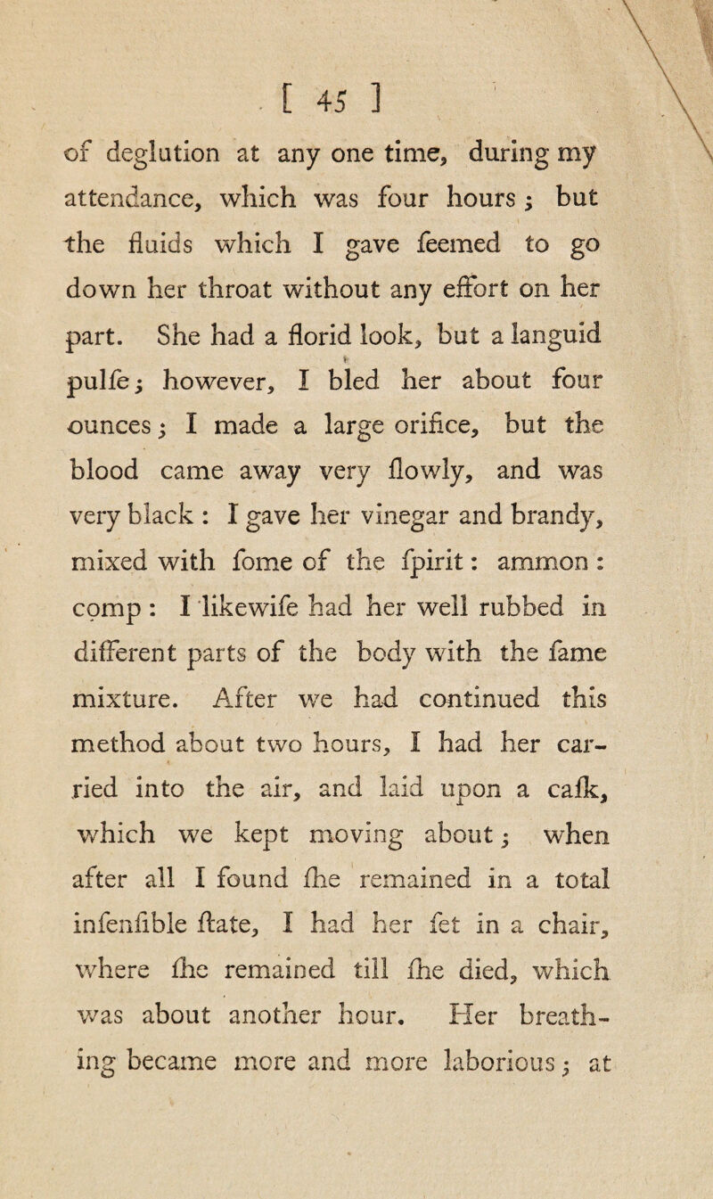 of deglution at any one time* during my attendance, which was four hours ; but the fluids which I gave feemed to go down her throat without any effort on her part. She had a florid look, but a languid ¥ pulfe; however, I bled her about four ounces; I made a large orifice, but the blood came away very flowly, and was very black : I gave her vinegar and brandy, mixed with fome of the fpirit: ammon : comp : I likewife had her well rubbed in different parts of the body with the fame mixture. After we had continued this method about two hours, I had her car¬ ried into the air, and laid upon a calk, which we kept moving about; when after all I found fhe remained in a total infenfible flate, I had her fet in a chair, where fhe remained till fhe died, which was about another hour. Her breath¬ ing became more and more laborious; at