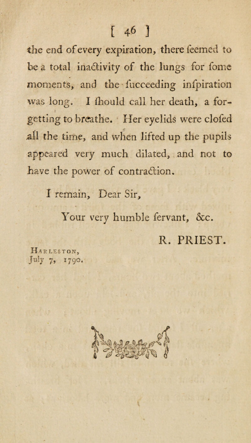 the end of every expiration, there Teemed to be a total inactivity of the lungs for fome moments, and the fucceeding: infpiration 7 O 1 was long. I fhould call her death, a for- i getting to breathe. Her eyelids were clofed all the time, and when lifted up the pupils appeared very much dilated, and not to have the power of contraction. I remain. Dear Sir, Your very humble fervant, &c. R. PRIEST. Ha r leston, July 7, 1790.