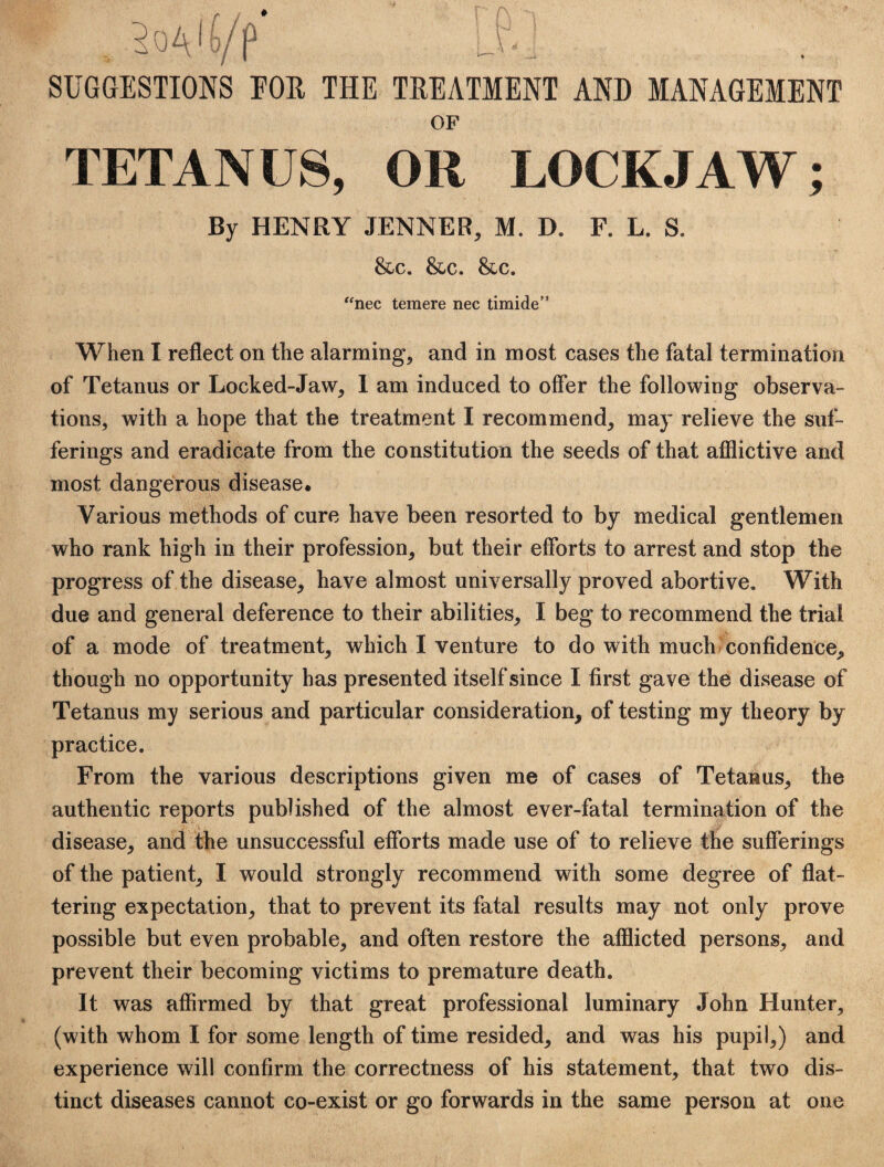 SUGGESTIONS EOH THE TREATMENT AND MANAGEMENT OF TETANUS, OR LOCKJAW; By HENRY JENNER, M. D. F. L. S. &c. &c. &,c. '^nec teraere nec timide’* When I reflect on the alarming, and in most cases the fatal termination of Tetanus or Locked-Jaw, 1 am induced to offer the following observa¬ tions, with a hope that the treatment I recommend, may relieve the suf¬ ferings and eradicate from the constitution the seeds of that afflictive and most dangerous disease. Various methods of cure have been resorted to by medical gentlemen who rank high in their profession, but their efforts to arrest and stop the progress of the disease, have almost universally proved abortive. With due and general deference to their abilities, I beg to recommend the trial of a mode of treatment, which I venture to do with much confidence, though no opportunity has presented itself since I first gave the disease of Tetanus my serious and particular consideration, of testing my theory by practice. From the various descriptions given me of cases of Tetanus, the authentic reports published of the almost ever-fatal termination of the disease, and the unsuccessful efforts made use of to relieve the sufferings of the patient, I would strongly recommend with some degree of flat¬ tering expectation, that to prevent its fatal results may not only prove possible but even probable, and often restore the afflicted persons, and prevent their becoming victims to premature death. It was affirmed by that great professional luminary John Hunter, (with whom I for some length of time resided, and was his pupil,) and experience will confirm the correctness of his statement, that two dis¬ tinct diseases cannot co-exist or go forwards in the same person at one