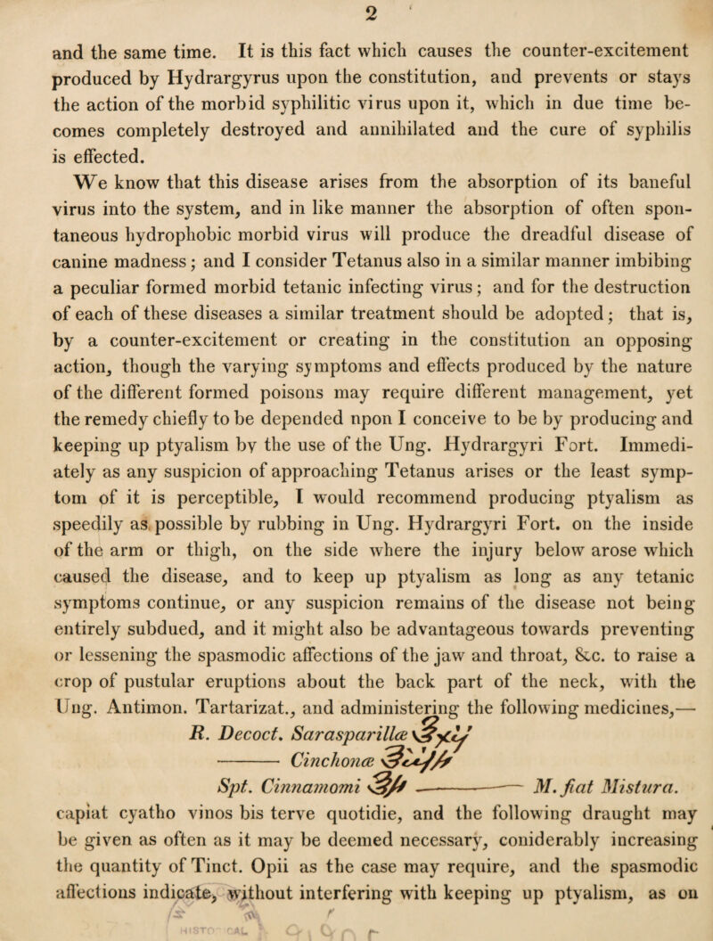 and the same time. It is this fact which causes the counter-excitement produced by Hydrargyrus upon the constitution, and prevents or stays the action of the morbid syphilitic virus upon it, which in due time be¬ comes completely destroyed and annihilated and the cure of syphilis is effected. We know that this disease arises from the absorption of its baneful virus into the system, and in like manner the absorption of often spon¬ taneous hydrophobic morbid virus will produce the dreadful disease of canine madness; and I consider Tetanus also in a similar manner imbibing a peculiar formed morbid tetanic infecting virus; and for the destruction of each of these diseases a similar treatment should be adopted; that is, by a counter-excitement or creating in the constitution an opposing action, though the varying symptoms and effects produced by the nature of the different formed poisons may require different management, yet the remedy chiefly to be depended upon I conceive to be by producing and keeping up ptyalism bv the use of the Ung. Hydrargyri Fort. Immedi¬ ately as any suspicion of approaching Tetanus arises or the least symp¬ tom of it is perceptible, I would recommend producing ptyalism as speedily as, possible by rubbing in Ung. Hydrargyri Fort, on the inside of the arm or thigh, on the side where the injury below arose which caused the disease, and to keep up ptyalism as long as any tetanic symptoms continue, or any suspicion remains of the disease not being entirely subdued, and it might also be advantageous towards preventing or lessening the spasmodic affections of the jaw and throat, &c. to raise a crop of pustular eruptions about the back part of the neck, with the Ung. Antimon. Tartarizat., and administering the following medicines,— R. Decocts Sarasparillce Cinchonce Spt, Cinnamomi M.fiat Mistura. capiat cyatho vinos bis terve quotidie, and the following draught may be given as often as it may be deemed necessary, coniderably increasing the quantity of Tinct. Opii as the case may require, and the spasmodic afl’ections indicate, without interfering with keeping up ptyalism, as ou