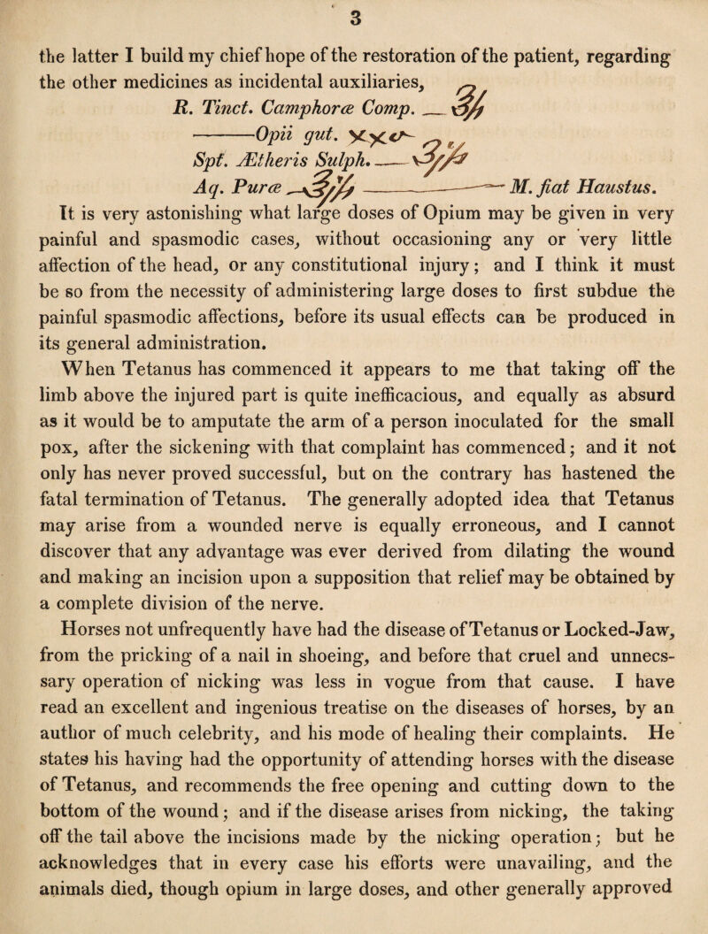 the latter I build my chief hope of the restoration of the patient, regarding the other medicines as incidental auxiliaries, R, Tinct, Camphorce Comp,__ -Opii gut. ^ Spt, Mtheris Sulph. Aq. Puree M. fiat Haustus. It is very astonishing what large doses of Opium may be given in very painful and spasmodic cases, without occasioning any or very little affection of the head, or any constitutional injury; and I think it must be so from the necessity of administering large doses to first subdue the painful spasmodic affections, before its usual effects can be produced in its general administration. When Tetanus has commenced it appears to me that taking oS* the limb above the injured part is quite inefiicacious, and equally as absurd as it would be to amputate the arm of a person inoculated for the small pox, after the sickening with that complaint has commenced; and it not only has never proved successful, but on the contrary has hastened the fatal termination of Tetanus. The generally adopted idea that Tetanus may arise from a wounded nerve is equally erroneous, and I cannot discover that any advantage was ever derived from dilating the wound and making an incision upon a supposition that relief may be obtained by a complete division of the nerve. Horses not unfrequently have had the disease of Tetanus or Locked-Jaw, from the pricking of a nail in shoeing, and before that cruel and unnecs- sary operation of nicking was less in vogue from that cause. I have read an excellent and ingenious treatise on the diseases of horses, by an author of much celebrity, and his mode of healing their complaints. He states his having had the opportunity of attending horses with the disease of Tetanus, and recommends the free opening and cutting down to the bottom of the wound; and if the disease arises from nicking, the taking off the tail above the incisions made by the nicking operation; but he acknowledges that in every case his efforts were unavailing, and the animals died, though opium in large doses, and other generally approved