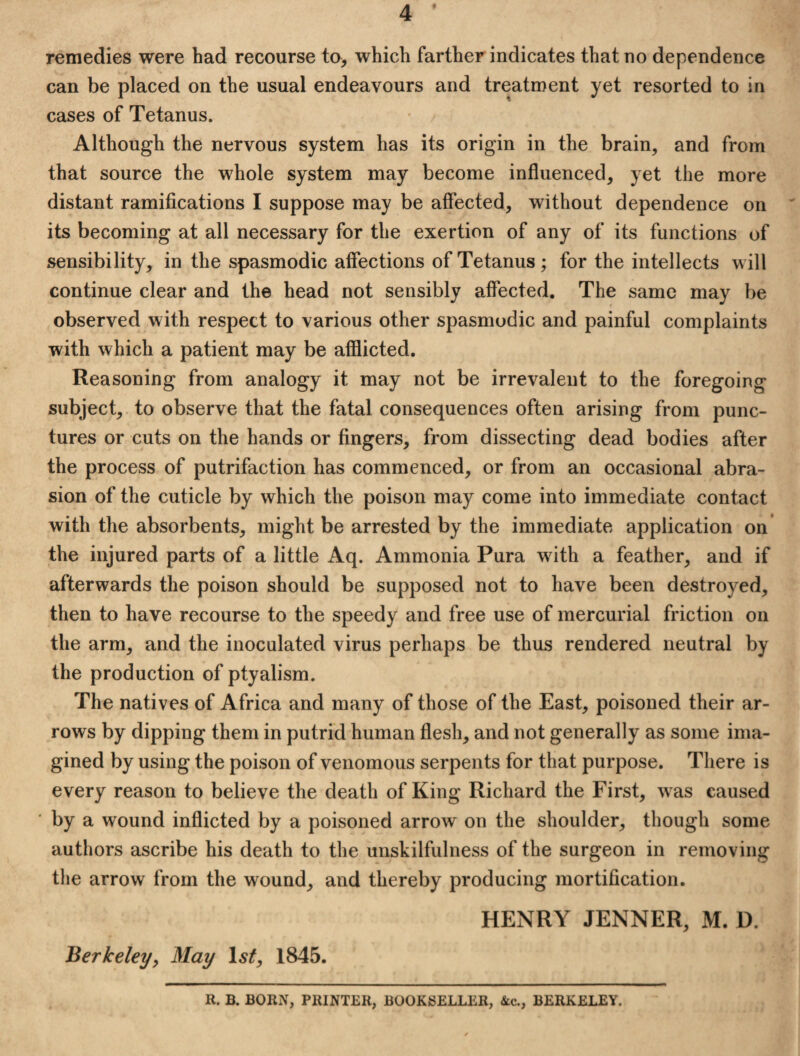 remedies were had recourse to> which farther indicates that no dependence can be placed on the usual endeavours and treatment yet resorted to in cases of Tetanus. Although the nervous system has its origin in the brain, and from that source the whole system may become influenced, yet the more distant ramifications I suppose may be affected, without dependence on its becoming at all necessary for the exertion of any of its functions of sensibility, in the spasmodic affections of Tetanus ; for the intellects will continue clear and the head not sensibly affected. The same may be observed with respect to various other spasmodic and painful complaints with which a patient may be afflicted. Reasoning from analogy it may not be irrevalent to the foregoing subject,, to observe that the fatal consequences often arising from punc¬ tures or cuts on the hands or fingers, from dissecting dead bodies after the process of putrifaction has commenced, or from an occasional abra¬ sion of the cuticle by which the poison may come into immediate contact with the absorbents, might be arrested by the immediate application on the injured parts of a little Aq. Ammonia Pura with a feather, and if afterwards the poison should be supposed not to have been destroyed, then to have recourse to the speedy and free use of mercurial friction on the arm, and the inoculated virus perhaps be thus rendered neutral by the production of ptyalism. The natives of Africa and many of those of the East, poisoned their ar¬ rows by dipping them in putrid human flesh, and not generally as some ima¬ gined by using the poison of venomous serpents for that purpose. There is every reason to believe the death of King Richard the First, w as caused ■ by a wound inflicted by a poisoned arrow on the shoulder, though some authors ascribe his death to the unskilfulness of the surgeon in removing the arrow from the wound, and thereby producing mortification. HENRY JENNER, M. D. Berkeley, May Isf, 1845. R. B. BORN, PRINTER, BOOKSELLER, &c., BERKELEY.