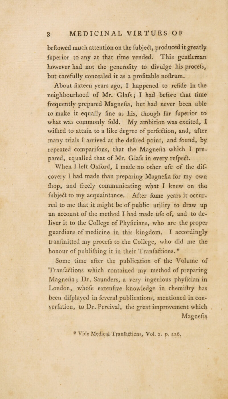 beflowed much attention on the fubjeft, produced it greatly fuperior to any at that time vended. This gentleman however had not the generofity to divulge his procefs, but carefully concealed it as a profitable noftrum. About fixteen years ago, I happened to refide in the neighbourhood of Mr. Glafs; I had before that time frequently prepared Magnefia, but had never been able to make it equally fine as his, though far fuperior to what was commonly fold. My ambition was excited, I wilhed to attain to a like degree of perfection, and, after many trials I arrived at the defired point, and found, by repeated comparifons, that the Magnefia which I pre¬ pared, equalled that of Mr. Glafs in every refpeCl. When I left Oxford, I made no other ufe of the dif- covery I had made than preparing Magnefia for my own Ihop, and freely communicating what I knew on the fubjeCl to my acquaintance. After fome years it occur¬ red to me that it might be of public utility to draw up an account of the method I had made ufe of, and to de¬ liver it to the College of Phyficians, who are the proper guardians of medicine in this kingdom. I accordingly tranfmitted my procefs to the College, who did me the honour of publilhing it in their TranfaClions. * Some time after the publication of the Volume of TranfaCtions which contained my method of preparing Magnefia; Dr. Saunders, a very ingenious phyfician in London, whofe extenfive knowledge in chemiftry has been difplayed in feveral publications, mentioned in con- verfation, to Dr. Percival, the great improvement which Magnefia ♦ Vide Medical Tranfadlions, Vol, 2. p. 226,