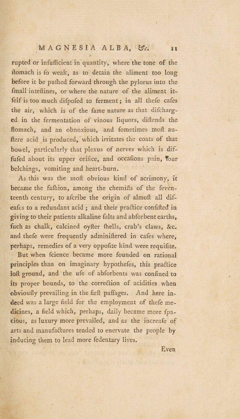 / MAGNESIA ALBA, ii rupted or infufficient in quantity, where the tone of the ilomach is fo weak, as to detain the aliment too long before it be pullied forward through the pylorus into the fmall inteftines, or where the nature of the aliment it- felf is too much difpofed to ferment; in all thefe cafes the air, which is of the fame nature as that difcharg- ed in the fermentation of vinous liquors, dillends the Ilomach, and an obnoxious, and fometimes moil au- Ilere acid is produced, which irritates the coats of that bowel, particularly that plexus of nerves which is dif- fufed about its upper orifice, and occafions pain. Tour belchings, vomiting and heart-burn. As this was the moil obvious kind of acrimony, it became the falhion, among the chemiks of the feven- teenth century, to afcribe the origin of almoft all dif- eafts to a redundant acid ; and their pradice conlifted in giving to their patients alkaline falts and abforbent earths, fuch as chalk, calcined oyfter Ihells, crab’s claws, &c. and thefe were frequently adminiftered in cafes where, perhaps, remedies of a very oppofite kind were requilite. But when fcience became more founded on rational principles than on imaginary hypothefes, this pradice loft ground, and the ufe of abforbents was confined to its proper bounds, to the corredion of acidities when obvioufly prevailing in the firft paflages. And here in¬ deed was a large field for the employment of thefe me¬ dicines, a field which, perhaps, daily became more fpa- cious, as luxury more prevailed, and as the increafe of arts and manufadures tended to enervate the people by inducing them to lead more fedentary lives. Even