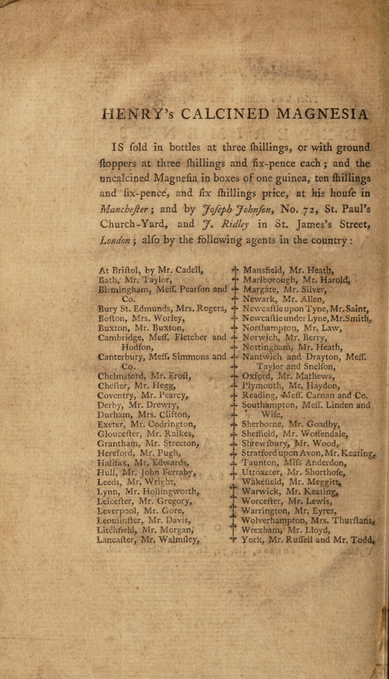 HENRY’S CALCINED MAGNESIA IS fold in bottles at three Ihillings, or with ground Hoppers at three (hillings and fix-pence each; and the uncalcined Magnefia in boxes of one guinea, ten Ihillings and fix-pence^ and fix (hillings price, at his houfe in Manchefter; and by Jofeph Johnfon, No. 72^ St. Paul’s Church-Yard, and J, Ridley in St. James’s Street, London ; alfo by the following agents in the country : At Briftol, by Mr. Cadell, Bath, Mr. laylor, Bi-minghamj MelT. Pearfon and Co. Bury St. Edmunds, Mrs. Rogers, Bofton, Mrs. Worley, Buxton, Mr. Buxton, Cambridge, MelT. Fletcher and Hodfon, Canterbury, MelB Simmons and Co. Chelmsford, Mr. Froft, Chefter, Mr. Hegg, Coventry, Mr. Pearcy, Derby, Mr. Drew'ry, Durham, Mrs. Clifton, Exeter, Mr. Codrington, Gloucefter, Mr. Raikes, Grantham, Mr. Streeton, Hereford, Mr. Pugh, Halifax, Mr. Edwards, Hull, Mr. John Ferraby, Leeds, Mr. Wright, Lynn, Mr, Holiingworth, LeiceRer, Mr, Gregory, Leverpool, Mr. Gore, Leominfter, Mr. Davis, Litchfield, Mr. Morgan, Lancafter, Mr. Walmfley, t t t t I t t t 4- Mansfield, Mr. Heath, Marlborough, Mr. Harold, Margate, Mr. Silver, Newark, Mr. Allen, N evvcaRle upon T yne, Mr. Saint, Newcaftle under Lyne, Mr.Smith, Northampton, Mr. Law, Norwich, Mr. Berry, Nottingham, Mr. Heath, Nantwich and Drayton, MefT. Taylor and Snelfon, Oxford, Mr. Mathews, Plymouth, Mr. Haydon, Reading, ^leff. Carnan and Co. Southampton, Meff. Linden and ’ Wife, Sherborne, Mr. Goadby, Sheffield, Mr. Woffendale, Shrewfbury, Mr. Wood, Stratford upon Avon, Mr. Keating,. Taunton, Mifs Anderdon, Uttoxeter, Mr. Shorthofe, Wakefield, Mr. Meggittj Warwick, Mr. Keating, Worcefter, Mr. Lewis, Warrington, Mr. Eyres, Wolverhampton, Mrs. Thurflans^ Wrexham, Mr. Lloyd, York, Mr. RufTell and Mr. Todd»