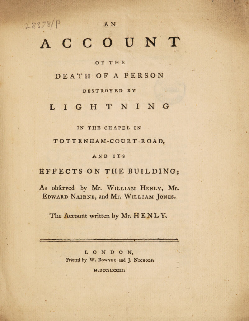 account \\ O F T H E DEATH OF A PERSON destroyed by LIGHTNING IN THE CHAPEL IN TOTTENHAM-COURT-ROAD, AND ITS EFFECTS ON THE BUILDING; As obferved by Mr, William HenLy, Mr, Edward Nairne, and Mr. William Jones. The Account written by Mr. HENLY. » LONDON, Printed by W. Bowyer and Nicholso MsDCCjLXXIIIo