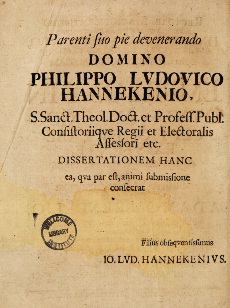 Parenti jho pie devenerando DOMINO LVDOVICO HANNEKEMO, i* • ■-*’* .x “ ' - v v  > - * k y * S.SanfLTlieol.Dodt. et ProfefTPubf. Confiiloriiqve Regii et Eledtoralis Aflesfori etc. DISSERTATIONEM HANC m ea5 qva par eft, animi fubmisfione confecrac Filias obfeqventisfimus 10. L VD. HANNEKEN1VS.