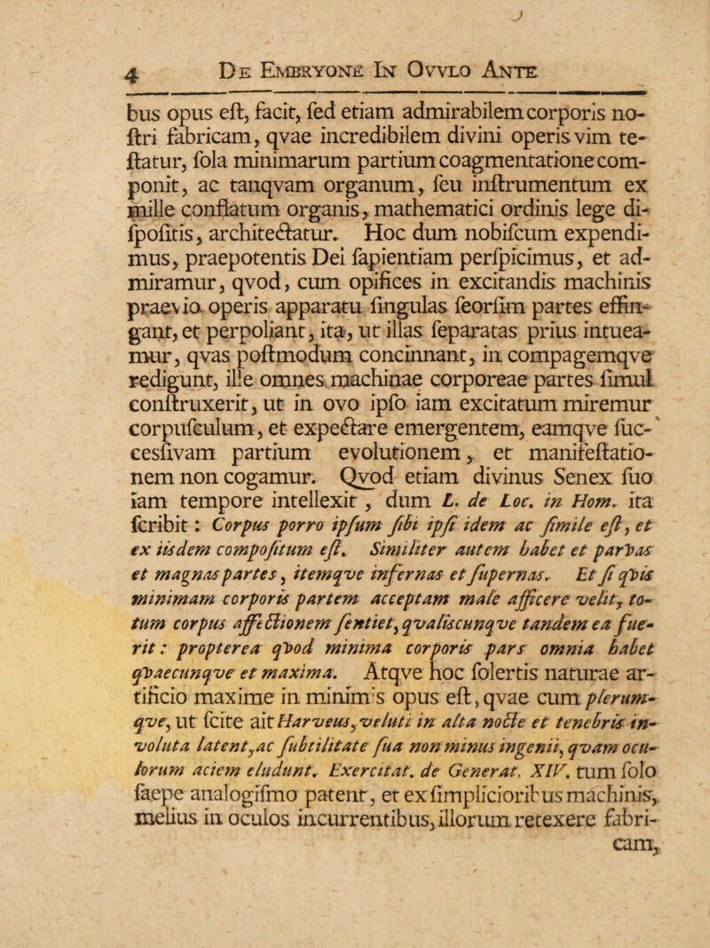 bus opus eft, facit, fed etiam admirabilem corporis no- ftri fabricam, qvae incredibilem divini operis vim te- ftatur, fola minimarum partium coagmentatione com¬ ponit, ac tanqvam organum, feu inftrumentum ex mille conflatum organis, mathematici ordinis lege di- lpolitis, architectatur. Hoc dum nobifcum expendi¬ mus, praepotentis Dei fapientiam perfpicimus, et ad¬ miramur, qvod, cum opifices in excitandis machinis praevia operis apparatu lingulas feorfim partes effin¬ gant, et perpoliant, ita, ut illas feparatas prius intuea¬ mur, qvas poftmodum concinnant, in compagemqve redigunt, ille omnes machinae corporeae partes fimul conftruxerit, ut in ovo ipfo iam excitatum miremur corpufculum, et expeftare emergentem, eamqve fuc-' cesuvam partium evolutionem,. et manifeftatio- nem non cogamur. Qvod etiam divinus Senex fuo iam tempore intellexit, dum L. de Loe. in Hom. ita lcribit: Corpus porro ipfum fibi ipft idem ac fimile eft, et ex iisdem compofttum eft. Similiter autem babet et paritas et magnas partes, itemqve infernas et fupernas. Et fi ah is minimam corporis partem acceptam male ajficere velit, to¬ tum corpus afft&ionem fentiet^ qvalkcunqve tandem ea fue¬ rit : propter ea qhod minima corporis pars omnia habet qisaecunqve et maxima. Atqve hoc folertis naturae ar¬ tificio maxime in mininrs opus eft, qvae cum plerum- qve, ut fcite ait Harveus^ ve luti in alta nolle et tenebris in¬ voluta latentyac fubcilitate fua non minus ingenii, qvamocu¬ lorum aciem eludunt. Exercitat, de Generat, XIV. tum folo faepe analogifmo patent, et exftmplicioribusmachinis, melius in oculos incurrentibus, illorum retexere fabri¬ cam.
