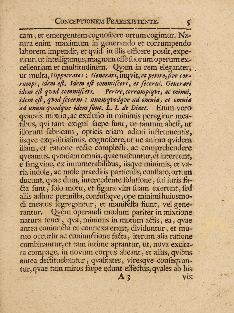 cam, et emergentem cognofcere ortum cogimur. Na¬ tura enim maximum in generando et corrumpendo laborem impendit, et qvid in illis efficere posfit, expe¬ ritur, ut intelligamus, magnam elTe fuorum op erum ex¬ cellentiam et multitudinem. Qvam in rem eleganter, Ut multa, Hippocrates : Generari, inqvit, et perire,fit>e cor- rumpi, idem e/i. Idem e fi commifieri, et Jecerni, Generari idem e fi qvod commificeri. Perire,corrumpiqhe, ac minui, idem efi, qhod fecerni : ummqT>adqT>e ad omnia, et omnia ad unum qvodqve idem fiunt. L. 1. de Diaet. Enim vero qvaevis mixtio, ac exclulio in minimis peragitur mea¬ tibus, qvi tam exigui faepe funt, ut tantum abeft, ut illorum fabricam, opticis etiam adiuti inftrumentis, iisqve exqvHitisfimis, cognofcere, ut ne animo qvidem illam, et ratione rede complecti, ac comprehendere qveamus, qvoniam omnia, qvae nafcuntur, et intereunt, e fangvine, ex innumerabilibus , iisqve minimis, et va¬ ria indole, ac mole praeditis particulis, conflato, ortum ducunt, qvae dum, intercedente folutione, fui iuris fa¬ cta funt, folo motu, et figura vim fuam exerunt, fed aliis adhuc permifta,confufaqve,ope minimihuiusmo- di meatus iegregantur, et manifefta fiunt, vel gene¬ rantur. Qvem operandi modum pariter in mixtione natura tenet, qva, minimis in motum adis, ea, qvae antea coniunda et connexa erant, dividuntur, et mu¬ tuo occurfu ac coniundione fada, iterum alia ratione combinantur, et tam intime aptantur, ut, nova excita¬ ta compage, in novum corpus abeant , et alias, qvibus antea deftituebanair, qvalitates, viresqve confeqvan- tur, qvae tam miros faepe edunt effedus, qvales ab his A 5 vix