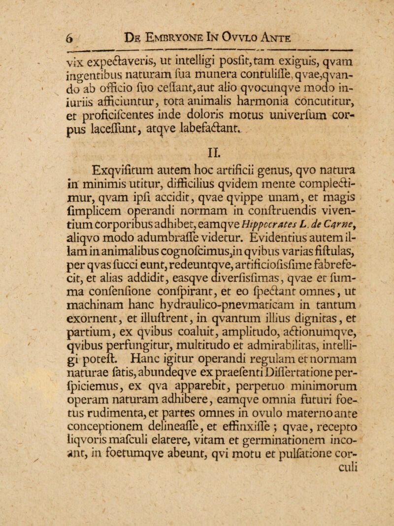 m ,mmm 1 —— \ ' vix expebaveris, ut intelligi posfit,tam exiguis, qvam ingentibus naturam fua munera contui ille, qvae,qvan- do ab officio ffio cedant,aut alio qvocunqve modo in¬ juriis afficiuntur, tota animalis harmonia concutitur, et proficifcentes inde doloris motus univerfum cor¬ pus laceffunt, atqve labefabant, II. Exqvifitum autem hoc artificii genus, qvo natura in minimis utitur, difficilius qvidem mente complebi¬ mur, qvam ipfi accidit, qvae qvippe unam, et magis fimplicem operandi normam in conftruendis viven¬ tium corporibus adhibet, eamqve Hippocrates L. de Came, aliqvo modo adumbraffe videtur. Evidentius autem il¬ lam in animalibus cognofcimus,inqvibus varias fiftulas, per qvas fucci eunt, redeuntqve, artificiofisfime fabrefe- cit, et alias addidit, easqve diverfisfimas, qvae et {lim¬ ma confenfione confpirant, et eo fpebant omnes, ut machinam hanc hydraulico-pnevmaticam in tantum exornent, et illuftrent, in qvantum illius dignitas, et partium, ex qvibus coaluit, amplitudo, abionumqve, qvibus perfungitur, multitudo et admirabilitas, intelli¬ gi poteft. Hanc igitur operandi regulam et normam naturae latis, abundeqve ex praefenti Differ tationeper- fpiciemus, ex qva apparebit, perpetuo minimorum operam naturam adhibere, eamqve omnia futuri foe¬ tus rudimenta, et partes omnes in ovulo materno ante conceptionem delineafle, et effinxilfe ; qvae, recepto liqvoris mafculi elatere, vitam et germinationem inco- ant, in foetumqve abeunt, qvi motu et pulfatione cor-