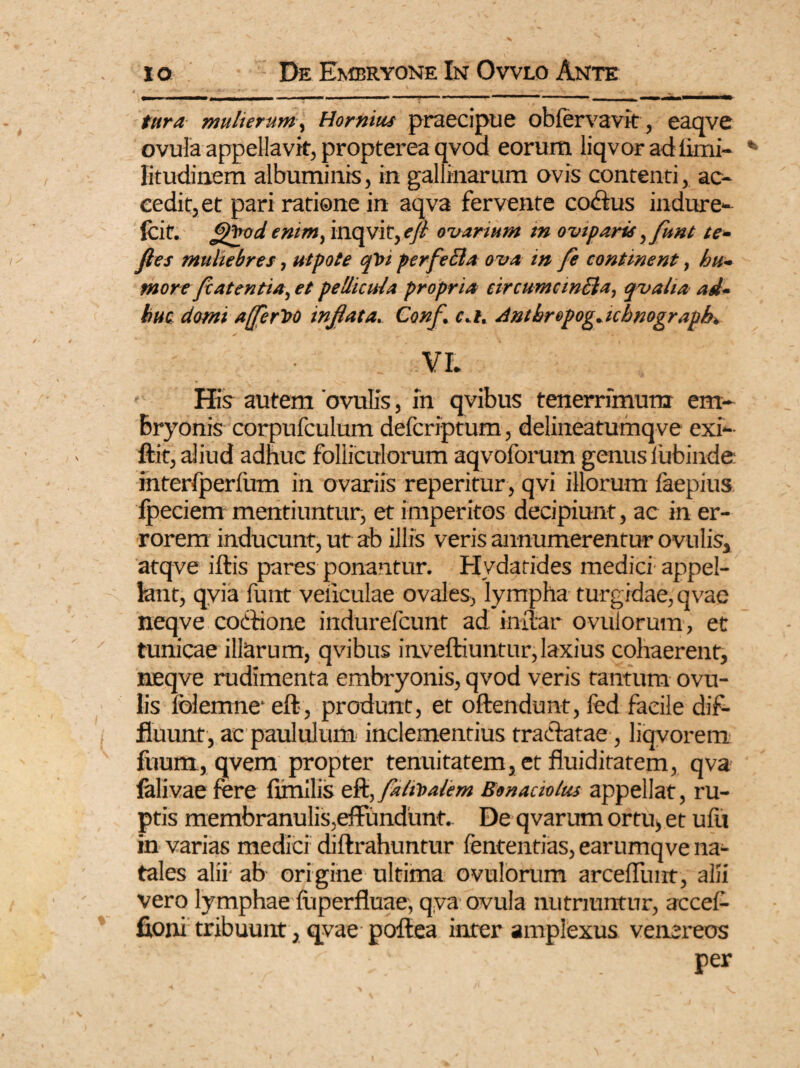 e  ' *■ _^ •apwMMOMV ->——— mwMPMMMMWMHHV» ■ ■ 11 ■ !■»’ ■ •■ ■■»■■■•> I I M ■ ■ ——— —— mulierurn^ Hornius praecipue obfervavit, eaqve ovula appellavit, propterea qvod eorum liqvor ad limi- litudinem albuminis, in gallinarum ovis contenti, ac¬ cedit, et pari ratione in aqva fervente codfus indure- fcit. Qfrod enim, inqvit, f// ovarium tn oviparis,funt te- fies muliebres, ut pote qhi perfeBa ova in fe continent, hu¬ more fiatentia, et pellicula propria eircumcinBa, qvaha ad¬ huc domi a [ferito inflata. Conf. c.l. Anthropog. uhnograph. VI. His autem 'ovulis, m qvibus tenerrimum em¬ bryonis corpufculum defcriptum, delineatumqve exi- ftit, aliud adhuc folliculorum aqvoforum genus 1'ubinde interfperfum in ovariis reperitur, qvi illorum faepius fpeciem mentiuntur, et imperitos decipiunt, ac in er¬ rorem inducunt, ut ab illis veris annumerentur ovulis, atqve iftis pares ponantur. Hydatides medici appel¬ lant, qvia funt veiiculae ovales, lympha turgidae, qvae neqve cothone indurefcunt ad inftar ovulorum, et tunicae illarum, qvibus inveftiuntur,laxius cohaerent, neqve rudimenta embryonis, qvod veris tantum ovu¬ lis folemne* eft, produnt, et offendunt, fed facile dif¬ fluunt, ac paululum inclementius tratfatae , liqvorem fuum, qvem propter tenuitatem, et fluiditatem, qva falivae fere fimilis eft, falii>alem Bonaciolus appellat, ru¬ ptis membranulis,effundunt. De qvarum ortu, et ufit in varias medici diftrahuntur fententias, earumqve na¬ tales alii- ab origine ultima ovulorum arceftiiut, alii vero lymphae fuperfluae, qva ovula nutriuntur, accef- fioni tribuunt, qvae poftea inter amplexus venereos per