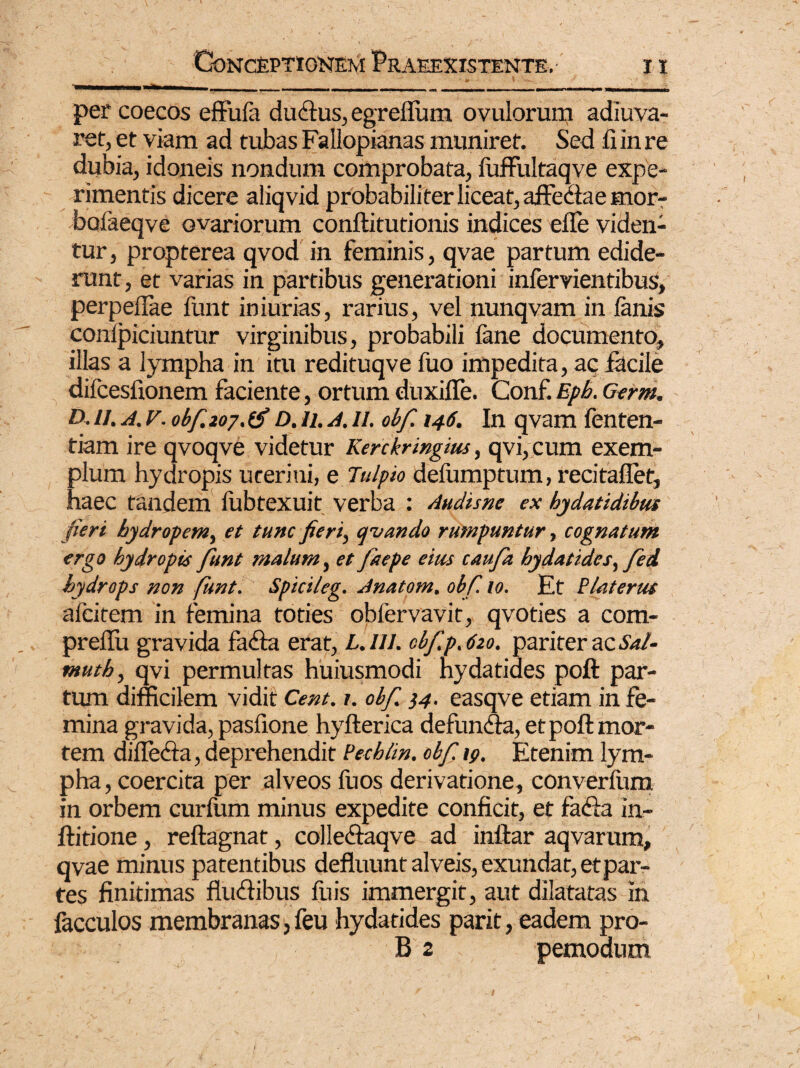 »i ... , __ - - ■ '■ ■... .... per coeeos effufa ductus, egrefium ovulorum adiuva- ret, et viam ad tubas Fallopianas muniret. Sed fi in re dubia, idoneis nondum comprobata, iuffultaqve expe¬ rimentis dicere aliqvid probabiliter liceat, affectae mor- bofaeqve ovariorum conftitutionis indices efle viden¬ tur, propterea qvod in feminis, qvae partum edide¬ runt, et varias in partibus generationi infervientibus, perpeffae funt iniurias, rarius, vel nunqvam in fanis confpiciuntur virginibus, probabili fane documento, illas a lympha in itu redituqve fuo impedita, aq facile difcesfionem faciente, ortum duxifle. Conf. Eph. Germ. D. u. a. v. obf. 207. D. 11. A. 11. obf 146. In qvam fenten- tiam ire qvoqve videtur Kerckringw, qvi, cum exem¬ plum hydropis uceriui, e Tu/pio defumptum, recitaflet, haec tandem fubtexuit verba : Audisne ex hydatidibus fieri hydropem, et tunc fieri, cpvando rumpuntur, cognatum ergo hydropis funt malum, et faepe eius caufa hydatides, fei hydrops non funt. Spici/eg. Anatom. obf. 10. Et hiat erus afcitem in femina toties obfervavit, qvoties a com- preflu gravida fada erat, L.lll. obf.p. 620. pariter ac Sal¬ tant h, qvi permultas huiusmodi hydatides poft par¬ tum difficilem vidit Cent. 1. obf. 14. easqve etiam in fe¬ mina gravida, pasfione hyfterica defunda, et poft mor¬ tem difleda, deprehendit Pechlm. obf 19. Etenim lym¬ pha, coercita per alveos fuos derivatione, converfum in orbem curfum minus expedite conficit, et fada in- ftitione, reftagnat, colledaqve ad inftar aqvarum, qvae minus patentibus defluunt alveis, exundat, et par¬ tes finitimas fludibus fuis immergit, aut dilatatas in facculos membranas, feu hydatides parit, eadem pro- B 2 pemodum