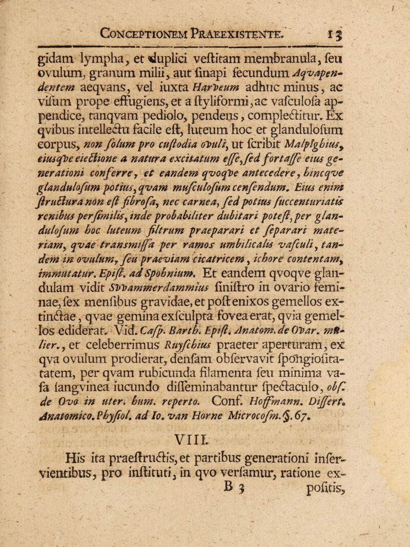 gidam lympha, et Duplici veftitam membranula, feu ovulurn, granum milii, aut finapi fecundum Aqvapen- dentem aeqvans, vel iuxta Hart>eum adhuc minus, ac vifum prope effugiens,et a ftyliformi, ac vafculofa ap¬ pendice, tanqvam pediolo, pendens, complebitur. Ex qvibus intellectu facile eft, luteum hoc et glandulofum corpus, non fotum pro cuflodia olouli, ut fcribit Malplgbiusy eiusfbe eie Bione a natura excitatum effefed fortaffe eius ge¬ nerationi conferre, et eandem qvocfbe antecedere, bincqve glandulofum potius, qvam mufculofum cenfendum. Eius enim JiruBura non eft fibrofa, nec carnea, fed potius fuccentunatis renibus perfimihs, inde probabiliter dubitari pote fi, per glan¬ dulofum hoc luteum filtrum praeparari et feparari mate¬ riam, qvae transmiffa per ramos umbilicalis vafculi, tan¬ dem in ovulurnf feu praeviam cicatricem, ichore contentam, immutatur. Epifi. ad Spohnium. Et eandem qvoqve glan¬ dulam vidit Svoammerdammius finiflro in ovario femi¬ nae, fex menfibus gravidae, et poft enixos gemellos ex- tinbae, qvae gemina exfculpta fovea erat, qvia gemel¬ los ediderat. Vid. Cafp. Barth. Epifi. Anatom.de OVar. mS- lier., et celeberrimus Ruyfihius praeter aperturam, ex qva ovulurn prodierat, denfam obfervavit Ipongioflta- tatem, per qvam rubicunda filamenta feu minima va- fa langvinea iucundo diffeminabantur ipebacuio, obf. de Ovo in uter. bum. reperto. Conf. Hoffmann. Differt» Anatomico. Pbyfiol. ad Io. van Horne Microcofm.§,6y. VIII. Hfe ita praeftrubis, et partibus generationi infer- vientibus , pro inftituti, in qvo verfamur, ratione ex- B 3 pojfitis.