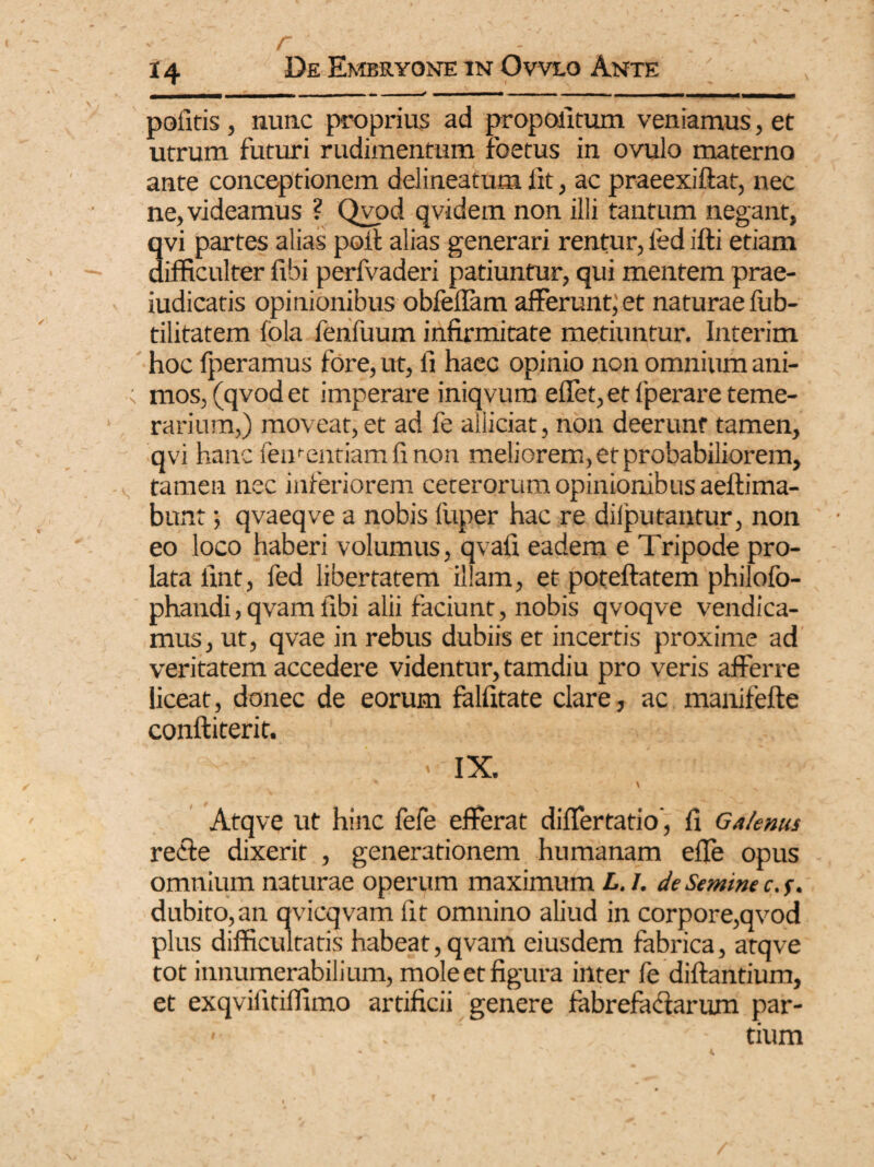 r pofitis , nunc proprius ad propolitum veniamus, et utrum futuri rudimentum foetus in ovulo materno ante conceptionem delineatum iit, ac praeexiftat, nec ne, videamus ? Qvod qvidem non illi tantum negant, avi partes alias poit alias generari rentur, led ifti etiam ifficulter fibi perfvaderi patiuntur, qui mentem prae- iudicatis opinionibus obfeflam afferunt; et naturae fub- tilitatem lola fenfuum infirmitate metiuntur. Interim hoc fperamus fore, ut, fi haec opinio non omnium ani- ; mos, (qvod et imperare iniqvum effet, et lperare teme¬ rarium,) moveat, et ad fe alliciat, non deerunt tamen, qvi hanc fementiamfinon meliorem, et probabiliorem, tamen nec inferiorem ceterorum opinionibus aeftima- bunt; qvaeqve a nobis fuper hac re difputantur, non eo loco haberi volumus, qvafi eadem e Tripode pro¬ lata fint, fed libertatem illam, et poteftatem philofo- phandi, qvam fibi alii faciunt, nobis qvoqve vendica- mus, ut, qvae in rebus dubiis et incertis proxime ad veritatem accedere videntur, tamdiu pro veris afferre liceat, donec de eorum falfitate clare, ac manifefte conftiterit. ' IX. * “ ' X > Atqve ut hinc fefe efferat differtatio', fi Galenus recie dixerit , generationem humanam efle opus omnium naturae operum maximum L.I. de Semine c.f. dubito, an qvicqvam fit omnino aliud in corpore,qvod plus difficultatis habeat, qvam eiusdem fabrica, atqve tot innumerabilium, mole et figura inter fe diftantium, et exqviiitiffimo artificii genere fabrefacturum par- ‘ - tium