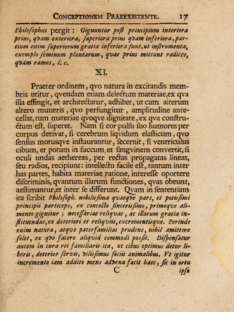 Philofophus pergit: Gignuntur poft principium interiora prius, qt>am exteriora, fuperiora prius qVam inferiora,par¬ tium enim fuperiorum gratia inferiora funt, ut inftrumenta, exemplo feminum plantarum ,qvae prius mittunt radices, tfoam ramos, /. c. XI. . Praeter ordinem, qvo natura in excitandis mem¬ bris utitur, qvendam etiam deledlum materiae,ex qva illa effingit, et architedatur, adhibet, ut cum alterum altero muneris , qvo perfungitur, amplitudine ante¬ cellat, tum materiae qvoqve dignitate, ex qva conftru- <ftum eft, fuperet. Nam fi cor pullu fuo humores per corpus derivat, fi cerebrumliqvidum elafticum,qvo fenfus motusqve inftaurantur, fecernit, fi ventriculus cibum, et potum in fuccum, et fangvinem convertit, fi oculi undas aethereas, per redtas propagatas lineas, leu radios, recipiunt; intelle&u facile eft, tantum inter has partes, habita materiae ratione, intereffe oportere difcriminis, qvantum illarum fundiiones, qvas obeunt, aeftimantur,et inter fe differunt. Qvam in fententiam ita fcribit Philofoph. nobilisfma qvaeqte pars, et potis f mi principii particeps, ex concoclo fncerisfmo, primoqve ali¬ mento gignitur ; nece (fartae reliquae, ac illarum gratia in- fiituendae,ex deteriori et reliquiis, excrementisque. Perinde enim natura, atque paterfamilias prudens, nihil amittere folet, ex qvo facere aliquid commodi posft. Difpenfatur autem in cura rei familiaris ita, ut cibus optimus detur li¬ beris , deterior fervis, 'tu lis f mus fociis animatibus. Vt igitur incremento iam addito mens adtena facit haec, fic in ortu C ipfo