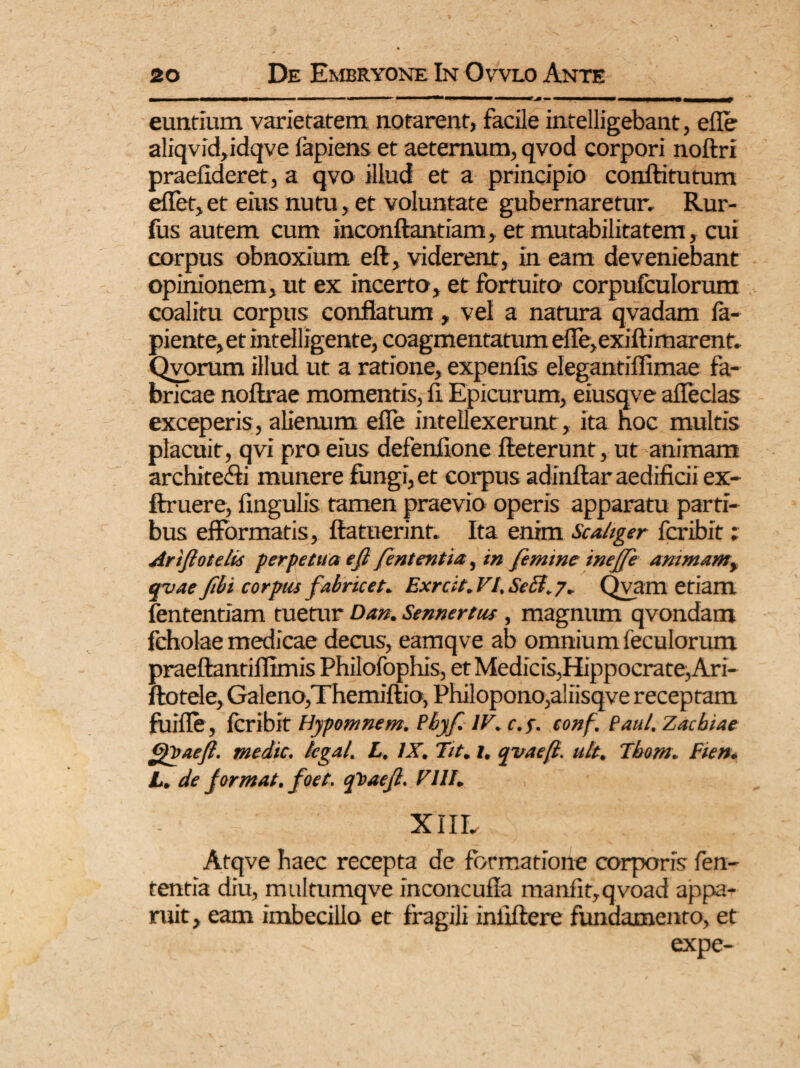 euntium varietatem notarent, facile intelligebant, efle aliqvid,idqve fapiens et aeternum, qvod corpori noftri praefideret, a qvo illud et a principio conftitutum eflet, et eius nutu, et voluntate gubernaretur, Rur- fus autem cum inconftantiam, et mutabilitatem, cui corpus obnoxium efi, viderent, in eam deveniebant opinionem, ut ex incerto, et fortuito corpufculorum coalitu corpus conflatum, vel a natura qvadam la¬ piente, et intelligente, coagmentatum efle,exiftimarent, Qvorum illud ut a ratione, expenfis elegantiflimae fa¬ bricae noftrae momentis, fi. Epicurum, eiusqve afleclas exceperis, alienum efle intellexerunt , ita noc multis placuit, qvi pro eius defenfione fteterunt, ut animam archite&i munere fungi, et corpus adinftar aedificii ex- ftruere, fingulis tamen praevio operis apparatu parti¬ bus efformatis, ftatuerint. Ita enim Scaliger fcribit ; Artftotelis perpetua efi fententia, in femine inejfe animam, qvae fibi corpus fabricet. Exrcit. VI. Se EI, 7. Qvam etiam fententiam tuetur Dan. Sennertus, magnum qvondam feholae medicae decus, eamqve ab omnium feculorum praeftantiflimis Philofophis, et Medicis,Hippocrate,Ari- ftotele, Galeno,Themiftio, Philopono,aliisqve receptam filifle , fcribit Hypomnem. Pbyf. IV.c.f. tonf. Paul. Zacbiae medie, legal. L, IX. Tit. 1. qvaeft. ult. Tbom. Fien. L. de jormat. foet. cfoaefi. FIII. XIIL Atqve haec recepta de formatione corporis fen- tentia diu, multumqve inconcufla manfit,qvoad appa- ruit, eam imbecillo et fragili inliflere fundamento, et expe-