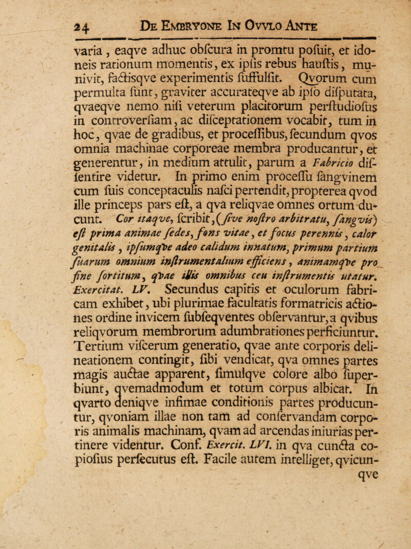 varia , eaqve adhuc obfcura in promtu pofuit, et ido¬ neis rationum momentis, ex ipiis rebus hauftis, mu¬ nivit, facftisqve experimentis fuffulfit. Qvorum cum permuita funt, graviter accurateqve ab jpfo dilputata, qvaeqve nemo nifi veterum placitorum perftudiofus in controverfiam, ac dilceptationem vocabit, tum in hoc, qvae de gradibus, et procefifibus, fecundum qvos omnia machinae corporeae membra producantur, et generentur, in medium attulit, parum a Fabricio dif- lentire videtur. In primo enim procellit fangvinem cum fuis conceptaculis nafci pertendit, propterea qvod ille princeps pars eft, a qva reliqvae omnes ortum du¬ cunt. Cor itaqve, fcribit,(yiW nofiro arbitratu, fangvis) tfi prima animae fe des,fons vitae, et focus perennis, calor genitalis, ipfumqtte adeo calidum innatum, primum partium fuarum omnium infirument altum efficiens, animamqVe pro fine fortitum, ftoae illis omnibus ceu inftrumentis utatur. Exercitat. LV. Secundus capitis et oculorum fabri¬ cam exhibet, ubi plurimae facultatis formatricis a&io- nes ordine invicem fubfeqventes obfervantur, a qvibus reliqvorum membrorum adumbrationes perficiuntur. Tertium vifcerum generatio, qvae ante corporis deli¬ neationem contingit, fibi vendicat, qva omnes partes magis au&ae apparent, fimulqve colore albo fuper- biunt, qvemadmodum et totum corpus albicat. In qvarto aeniqve infimae conditionis partes producun¬ tur, qvoniam illae non tam ad confervandam corpo¬ ris animalis machinam, qvam ad arcendas iniurias per¬ tinere videntur. Conf. Exercit. LVi. in qva cunfta co- piofius perfecutus eft. Facile autem intelliget, qvicun- qve