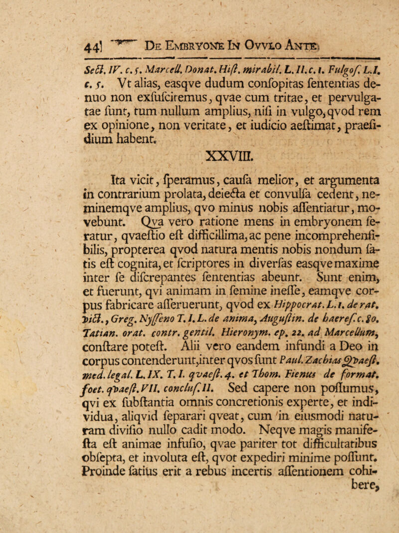 44] De Embryone In Ovvlo Ante. Se 51. IV. c. f. Marcell. Donat. Hifi. mirabit. L. II. c. i. Fulgof L.I. t.s. Vt alias, easqve dudum confopitas fententias de- nuo non exfufciremus, qvae cum tritae, et pervulga¬ tae funt, tum nullum amplius, nili in vulgo, qvod rem ex opinione, non veritate, et iudicio aeftknat, praefi- dium habent. xxvrn. Ita vicit, Iperamus, caula melior, et argumenta in contrarium prolata, deie&a et convulfa cedent, ne- minemqve amplius, qvo minus nobis affentiatur, mo¬ vebunt. Qva vero ratione mens in embryonem fe¬ ratur, qvaeftio eft difficillima, ac pene incomprehenfi- bilis, propterea qvod natura mentis nobis nondum fa¬ tis eft cognita, et fcriptores in diverfas easqve maxime inter fe aifcrepantes fententias abeunt. Sunt enim, et fuerunt, qvi animam in femine ineffe, eamqve cor¬ pus fabricare afferuerunt, qvod ex Hippocrat. L.i. de rat. ~incl., Greg. Nyffeno T. I. L. de anima, Augufttn. de haerefc. io. Tatian. orat, contr. gentil. Hieronym. ep. 22. ad Marcellum, conftare poteft. Alii vero eandem infundi a Deo in corpus contenderunt,inter qvos funt Paul. Zacbiasgyaeft. med.legal. L.IX. T. I. qvacft.4. et Ibom. ¥ tenus de format, foet. tpoaejl. VII. concluf.il. Sed capere non poflumus, qvi ex fubftantia omnis concretionis experte, et indi¬ vidua, aliqvid feparari qveat, cum 'in eiusmodi natu- ' ram divifio nullo cadit modo. Neqve magis manife- fta eft animae infui io, qvae pariter tot difficultatibus obfepta, et involuta eft, qvot expediri minime poflimf. Proinde fatius erit a rebus incertis aflentionem cohi¬ bere,
