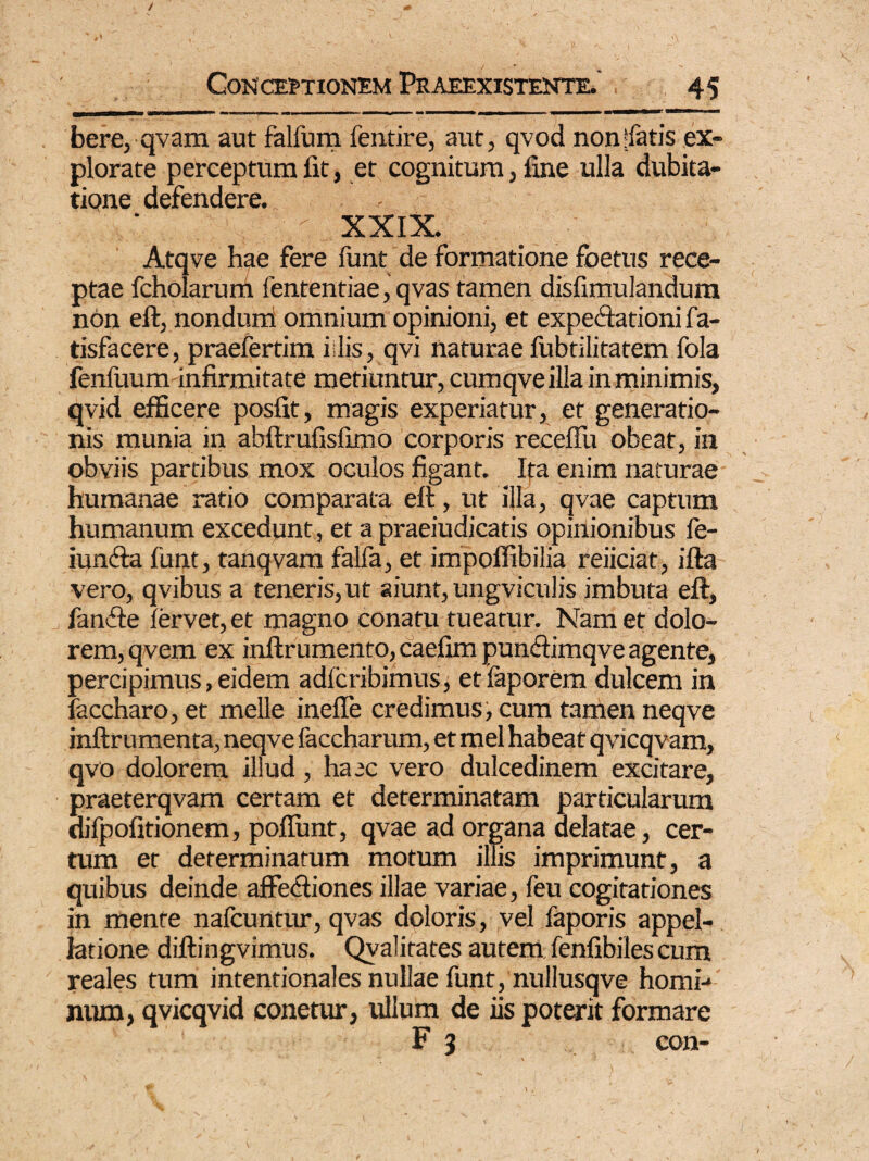 bere, qvam aut falfum fentire, aut, qvod non fatis ex¬ plorate perceptum fit, et cognitum, fine ulla dubita¬ tione defendere. XXIX. Atqve hae fere funt de formatione foetus rece¬ ptae fcholarum fententiae, qvas tamen disfimulandura non eft, nonduni omnium opinioni, et expectationi fa- tisfacere, praefertim i;lis, qvi naturae fubtilitatem fola fenluum infirmitate metiuntur, cumqve illa in minimis, qvid efficere posfit, magis experiatur, et generatio¬ nis munia in abftrufisfimo corporis receffu obeat, in obviis partibus mox oculos figant. Ita enim naturae humanae ratio comparata eft, ut illa, qvae captum humanum excedunt, et a praeiudicatis opinionibus le- iuncfta funt, tanqvam falfa, et impoffibilia reiiciat, ifta vero, qvibus a teneris, ut aiunt, ungviculis imbuta eft, fanfte fervet, et magno conatu tueatur. Nam et dolo¬ rem, qvem ex inftrumento, caefim pundimqve agente, percipimus, eidem adfcribimus, etfaporem dulcem in faccharo, et meile inefle credimus, cum tamen neqve inftrumenta, neqve faccharum, et mei habeat qvicqvam, qvo dolorem illud, haec vero dulcedinem excitare, praeterqvam certam et determinatam particularum difpofitionem, pofliint, qvae ad organa delatae, cer¬ tum et determinatum motum illis imprimunt, a quibus deinde affectiones illae variae, feu cogitationes in mente nafcuntur, qvas doloris, vel faporis appel¬ latione diftingvimus. Qvalitates autem fenfibiles cum reales tum intentionales nullae funt, nullusqve homi-* mun, qvicqvid conetur, ullum de iis poterit formare F 3 con-