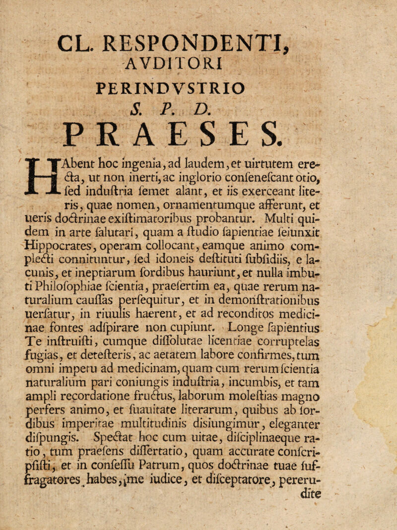 CL. RESPONDENTI, AVDITORI PERIND VSTRIO S. P. D. PRAE S ES. TAbent hoc ingenia,ad laudem,et uirtutem ere- -3 <fta, ut non inerti, ac inglorio confenefcant otio, JL led induftria femet alant, et iis exerceant lite¬ ris, quae nomen, ornamentumque afferunt, et ueris doctrinae exiftimatoribus probantur. Multi qui¬ dem in arte falutarl, quam a ftudio lapiendae feiunxit Hippocrates, operam collocant, eamque animo com- pledti connituntur, led idoneis deftituti fubiidiis, e la¬ cunis, et ineptiarum fordibus hauriunt, et nulla imbu¬ ti Philofophiae fcientia, praelerrim ea, quae rerum na¬ turalium cauflas perfequitur, et in demoriftrationibus uerfatur, in riuulis haerent, et ad reconditos medici¬ nae fontes adfpirare non cupiunt. Longe fapientius Te inftruifti, cumque diffolutae licentiae corruptelas fugias, et detefteris, ac aetatem labore confirmes, tum omni impetu ad medicinam, quam cum rerum (cientia naturalium pari coniungis induftria, incumbis, et tam ampli recordatione fruftus, laborum moleftias magno perfers animo, et fuauitate literarum, quibus ab lor- dibus imperitae multitudinis disiungimur, eleganter dilpungis. Speftat hoc cum uitae, difciplinaeque ra¬ tio , tum praefens diflertatio, quam accurate confcri- pfifti, et in confeflu Patrum, quos dotftrinae tuae fuf- fragatores,habes,(me iudice, et dilceptatore, pereru¬ dite