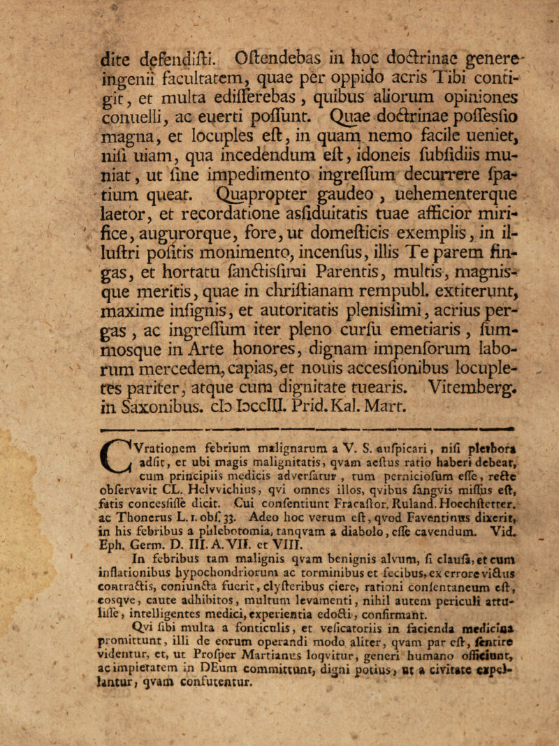 ( dite defendifti. Offendebas in hoc do&rinae genere- ingenii facultatem, quae per oppido acris Tibi confi¬ git , et multa ediflerebas, quibus aliorum opiniones conuelli, ac euerti poflimr. Quae dodfrinae pofiesfio magna, et locuples eft, in quam nemo facile ueniet, nifi uiam, qua incedendum eft, idoneis fubfidiis mu¬ niat , ut fine impedimento ingrefium decurrere fpa- - tium queat. Quapropter gaudeo , uehementerque laetor, et recordatione asfiduitatis tuae afficior miri¬ fice, augurorque, fore,ut domefticis exemplis, in il- luftri politis monimento, incenfus, illis Te parem fin¬ gas, et hortatu fanffisfirai Parentis, multis, magnis- que meritis, quae in chriftianam rempubl. extiterunt, maxime infignis, et autoritatis plenisiimi, acrius per¬ gas , ac ingrefium iter pleno curfu emetiaris, lum- ffiosque in Arte honores, dignam impenforum labo¬ rum mercedem, capias, et nouis accesfionibus locuple¬ tes pariter, atque cum dignitate tuearis. Vitemberg. in Saxonibus. clo IoccIII. Prid.Kal. Mart. CVrationem febrium malignarum a V. S. aufpicari, nifi plethori adfit, et ubi magis malignitatis, qvam aeftus ratio haberi debeat, cum principiis medicis adverfatur , tum perniciofum efie, reftc obfervavit CL. Hclvvichius, qvi omnes illos, qvibus langvis miffiis eft, fatis concesfifle dicit. Cui confentiunt Fracaflor. Ruland. Hoechftctter. ac Thoncrus L. i. obfi33. Adeo hoc verum eft, qvod Faventinus dixerit, in his febribus a phlebotomia, tanqvam a diabolo, efie cavendum. Vid. Eph. Germ. D. III. A.VIf. et VIII. In febribus tam malignis qvam benignis alvum, fi claufa, et cum inflationibus hypochondriorum ac torminibus et fecibus^cx errore vi£lus contractis, coniun&a fuerit, clyfteribus ciere, rationi conlentaneum eft, cosqve, caute adhibitos, multum levamenti, nihil autem periculi attu- lifle > intelligentes medici, experientia edo£li, confirmant. Qvi libi multa a fonticulis, et veficatoriis in facienda medicina promittunt, illi de eorum operandi modo aliter, qvam par eft, (entire videntur, et, ut Profper Martianus loqvitur, generi humano officiunt, ac impietatem in DEum committunt, digni potius, ut a civitate eapel- lantur, qvam confutentur.