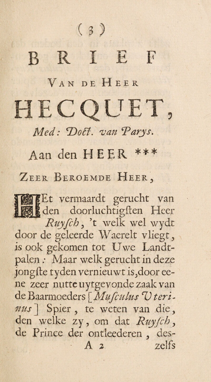 brief Van de Heek. HECQÜET, Med: 'Doé?, van Rarys. Aan den HEER *** Zeer Beroemde Heer, Bt vemiaardt gerucht van den doorluchtigften Heer Ruyfch, ’t welk wel wydt door de geleerde Waerelt vliegt y is ook gekomen tot Uwe Landt- palen: Maar welk gerucht in deze jongfte tyden vernieuwt is,door ee- ne zeer nutte uytgevonde zaak van de Baarmoeders [Muf culus D teri« mis] Spier, te weten van die, den welke zy, om dat Ruy fch, de Prince der ondeederen , des- A 2 zelfs