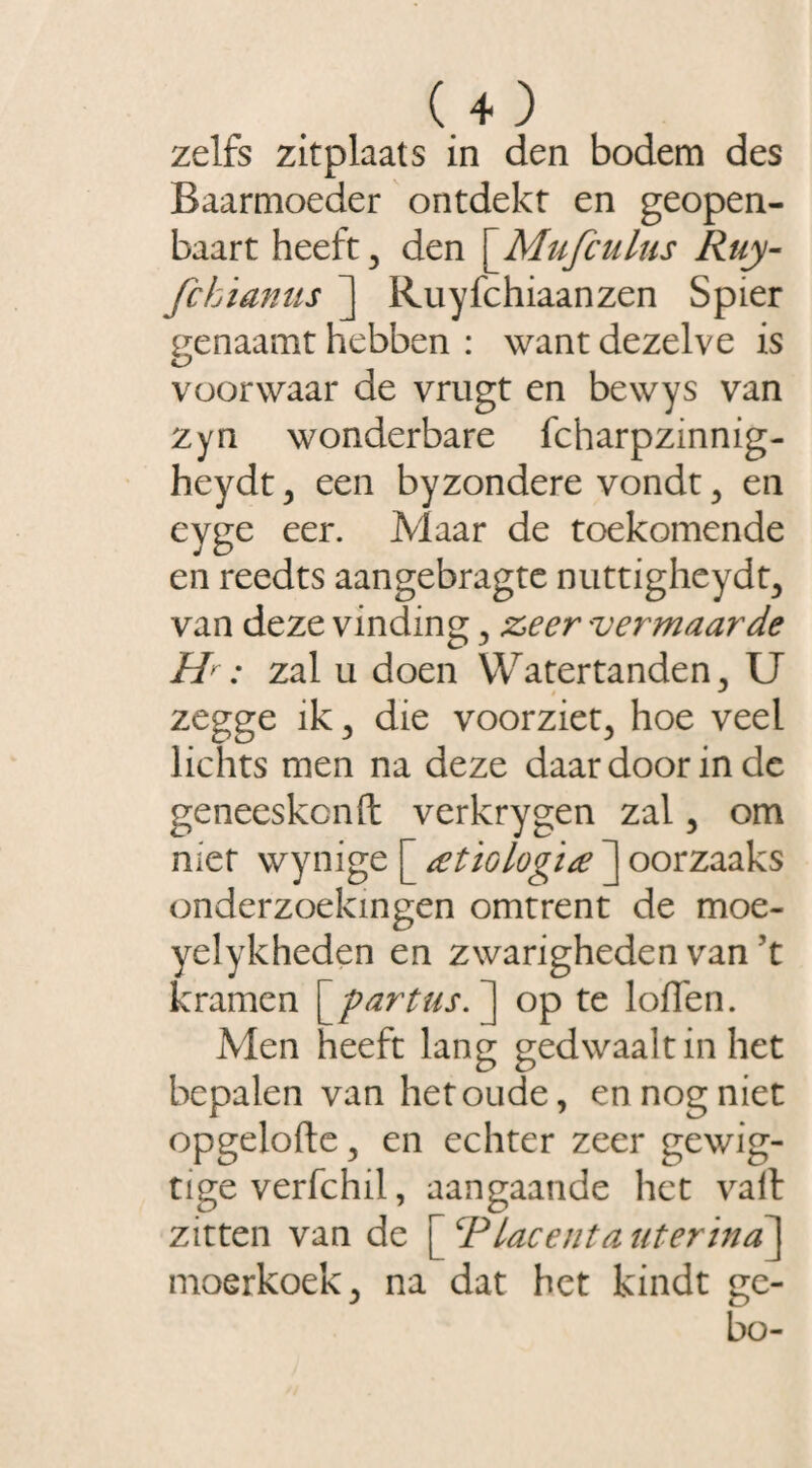 zelfs zitplaats in den bodem des Baarmoeder ontdekt en geopen- baart heeft, den \_Mufculus Ruy- fchianus ] Ruyfchiaanzen Spier genaamt hebben : want dezelve is voorwaar de vrugt en bewys van zyn wonderbare fcharpzinnig- heydt, een byzondere vondt, en eyge eer. Maar de toekomende en reedts aangebragte nuttigheydt, van deze vinding , zeer vermaarde H : zal u doen Watertanden , U zegge ik, die voorziet, hoe veel lichts men na deze daar door in de geneeskcnft verkrygen zal, om niet wynige [ atiologïa ] oorzaaks onderzoekingen omtrent de moe- yelykheden en zwarigheden van \ kramen [ -partus. ] op te loffen. Men heeft lang gedwaalt in het bepalen van het oude, en nog niet opgelofte, en echter zeer gewig- tige verfchil, aangaande het valt zitten van de [ ‘Placenta uterina] moerkoek, na dat het kindt ge- bo-