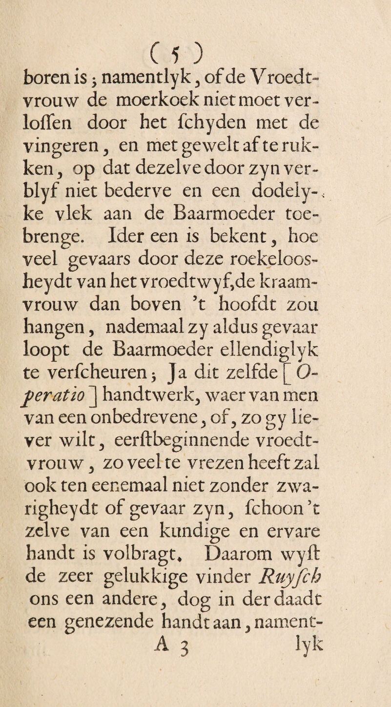 boren is; namentlyk 3 of de V roedt- vrouw de moerkoek niet moet ver- loffen door het fchyden met de vingeren, en met gewelt af te ruk¬ ken , op dat dezelve door zyn ver- blyf niet bederve en een dodeiy- 4 ke vlek aan de Baarmoeder toe- brenge. Ider een is bekent , hoe veel gevaars door deze roekeloos- heydt van het vroedtwyf,de kraam¬ vrouw dan boven ’t hoofdt zou hangen, nademaal zy aldus gevaar loopt de Baarmoeder ellendiglyk te verfcheuren* Ja dit zelfde [ O- peratio ] handtwerk^ waer van men van een onbedrevene 5 of 3 zo gy lie¬ ver wilt 3 eerftbeginnende vroedt- vrouw5 zo veel te vrezen heeft zal ook ten eenemaal niet zonder zwa- righeydt of gevaar zyn3 fchoon’c zelve van een kundige en ervare handt is volbragt* Daarom wyft de zeer gelukkige vinder Ruyfch ons een andere 3 dog in derdaadt een genezende handt aan, nament- A 3 lyk