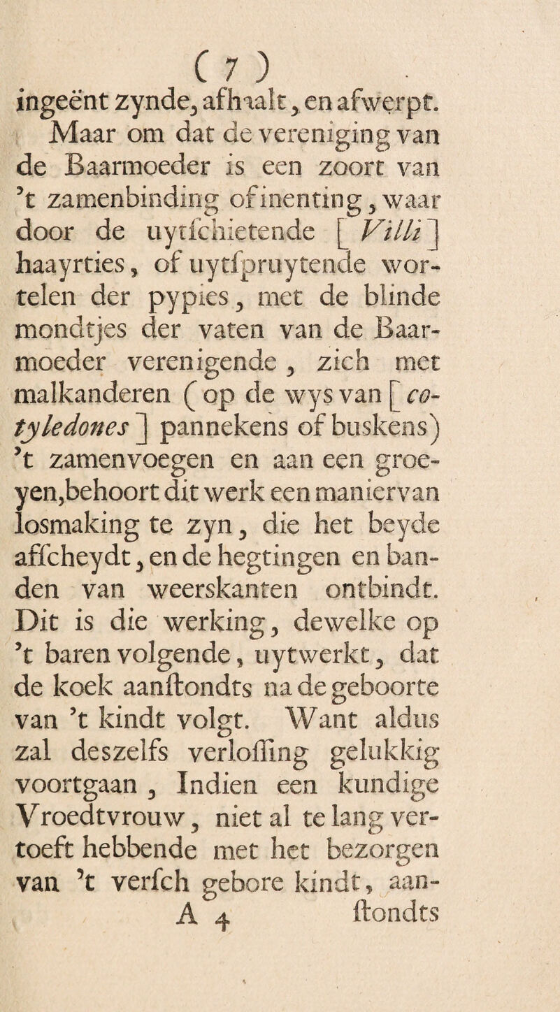 ingeënt zynde, af haalt , en afwerpt. Maar om dat de vereniging van de Baarmoeder is een zoort van 5t zamenbinding of inenting, waar door de uytfchietende [ Vïili ] haayrties, of uytfpruytende wor¬ telen der pypies, met de blinde mondtjes der vaten van de Baar¬ moeder verenigende, zich met malkanderen ( op de wys van [ co¬ tyledones ] pannekens of buskens) 5t zamenvoegen en aan een groe- yen,behoort dit werk een maniervan losmaking te zyn, die het beyde affcheydt, en de hegtingen en ban¬ den van weerskanten ontbindt. Dit is die werking, dewelke op ’t baren volgende, uytwerkt, dat de koek aanftondts na de geboorte van ’t kindt volgt. Want aldus zal deszelfs verioffing gelukkig voortgaan , Indien een kundige Vroedtvrouw, niet al te lang ver¬ toeft hebbende met het bezorgen van ’t verfch gebore kindt, aan- A 4 ftondts