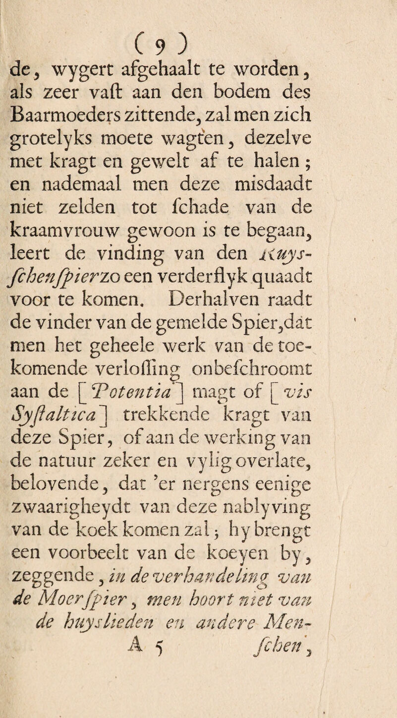 de 3 wygert afgehaalt te worden 3 als zeer vaft aan den bodem des Baarmoeders zittende,, zal men zich grotelyks moete wagten 3 dezelve met kragt en gewelt af te halen ; en nademaal men deze misdaadt niet zelden tot fchade van de kraamvrouw gewoon is te begaan3 leert de vinding van den auys- fchenfpïerzo een verderflyk quaadt voor te komen. Der hal ven raadt de vinder van de gemelde Spier3dat men het geheele werk van de toe¬ komende verloffing onbefchroomt aan de [ Totentia’] magt of [ vis Syflaltica ] trekkende kragt van deze Spier, of aan de werking van de natuur zeker en vylig overlate, belovende 3 dat ’er nergens eenige zwaarigheydt van deze nablyving van de koek komen zal * hy brengt een voorheek van de koeyen by ? zeggende 5 in de verhandeling van de Mo erf pi er > men hoort met van de huislieden en andere Alen- A 5 jchen \