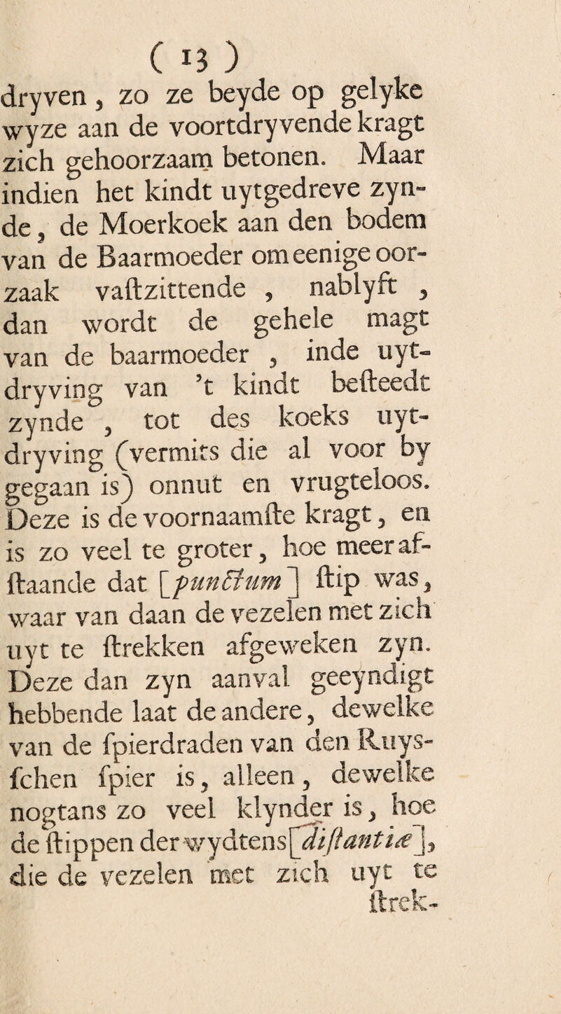 ( n) dryven, zo ze beyde op gelyke wyze aan de voortdryvende kragt zich gehoorzaam betonen. Maar indien het kindt uytgedreve zyn- de, de Moerkoek aan den bodem van de Baarmoeder omeenige oor¬ zaak vaftzittende , nablyft , dan wordt de gehele magt van de baarmoeder , inde uyt- dryving van 5t kindt befteedt zynde , tot des koeks uyt- dryving (Vermits die al voor by gegaan is) onnut en vrugteloos. Deze is de voornaamfte kragt, en is zo veel te groter, hoe meeraf- ftaande dat [punEtum] ftip was, waar van daan de vezelen met zich uyt te ftrekken afgeweken zyn. Deze dan zyn aanval geeyndigt hebbende laat de andere, dewelke van de fpierdraden van den Ruys- fchen fpier is, alleen, dewelice nogtans zo veel klynder is, hoe de flippen der v,’y&tens[2iftanti<ej, die de vezelen met zich uyt te