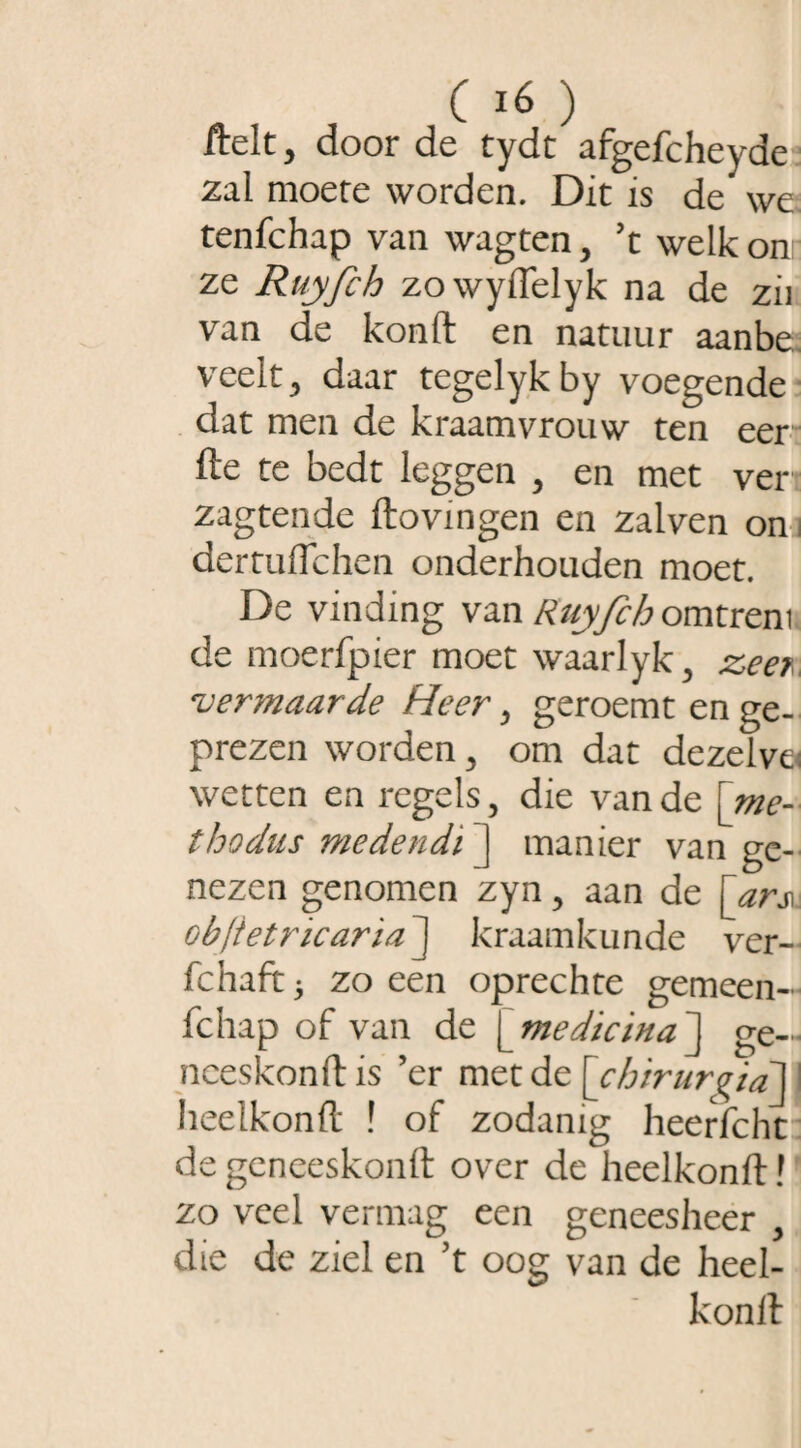 frelt, door de tydt afgefcheyde zal moere worden. Dit is de we tenfchap van wagten, ft welk on ze Ruyfih zowyiïelyk na de zii van de konft en natuur aanbe veelt, daar tegelykby voegende dat men de kraamvrouw ten eer fte te bedt leggen , en met ver:: zagtende ftovingen en zalven on dertutfchen onderhouden moet. De vinding van Ruyfih omtrent de moerfpier moet waarlyk, zeer vermaarde Heer, geroemt en ge¬ prezen worden, om dat dezelve: wetten en regels, die van de [me¬ thodus medendi ] manier van ge¬ nezen genomen zyn, aan de \ ars\. objietricarïaJ kraamkunde ver- fchaft 3 zo een oprechte gemeen- fchap of van de [medicina ] ge— nceskonftis ’er met de [chirur^ia1^ I heelkonft ! of zodanig heerfcht de geneeskonft over de heelkonft! zo veel vermag een geneesheer , die de ziel en ft oog van de heel¬ konft