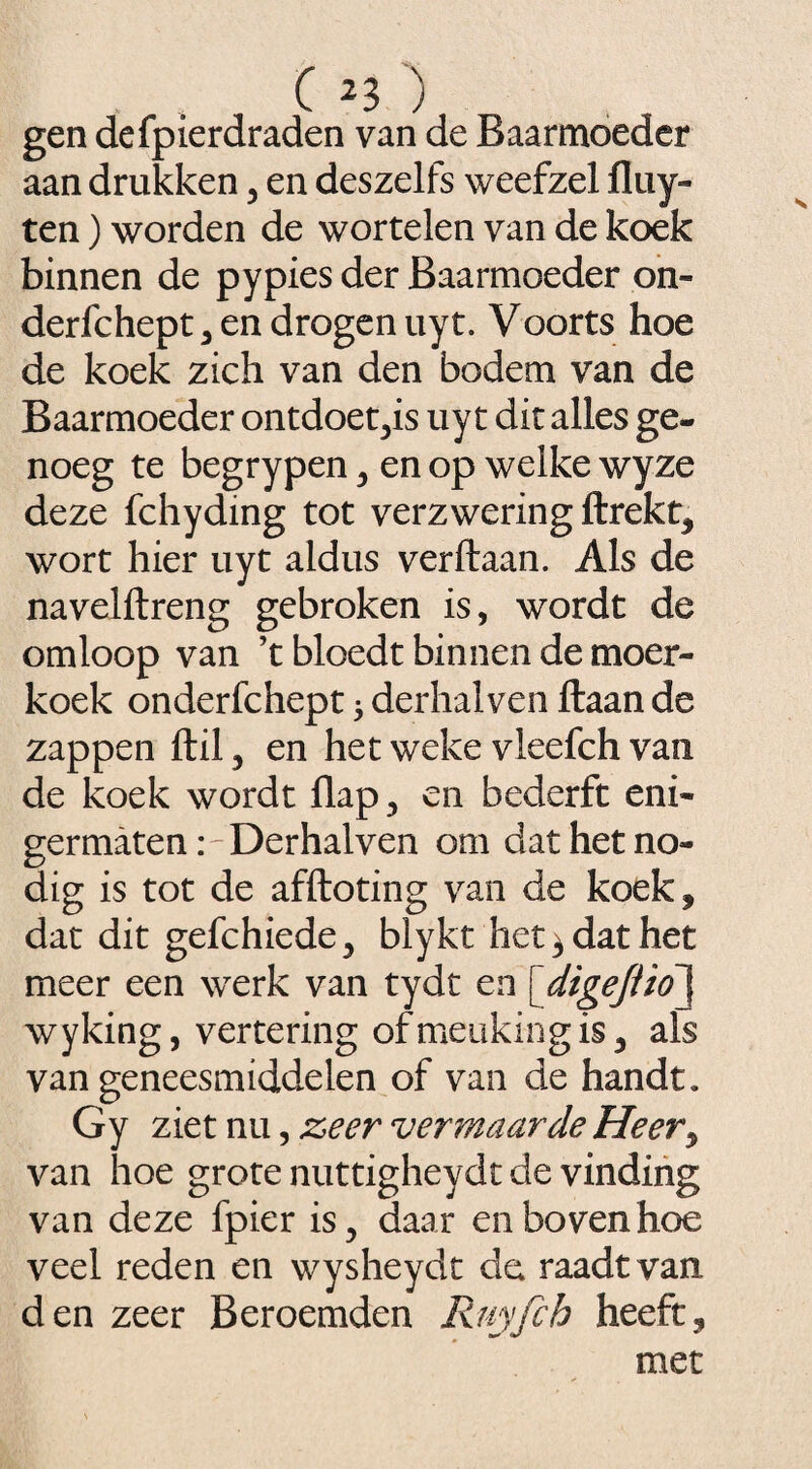 gen defpierdraden van de Baarmoeder aan drukken , en deszelfs weefzel fluy- ten) worden de wortelen van de koek binnen de pypies der Baarmoeder on- derfchept , en drogen uyt. Voorts hoe de koek zich van den bodem van de Baarmoeder ontdoet,is uy t dit alles ge- noeg te begrypen , en op welke wyze deze fchydmg tot verzwering llrekt, wort hier uyt aldus verftaan. Als de navelftreng gebroken is, wordt de omloop van ’t bloedt binnen de moer- koek onderfchept * derhalven liaan de zappen ftil, en het weke vleefch van de koek wordt flap, en bederft eni- germatenDerhalven om dat het no¬ dig is tot de afftoting van de koek, dat dit gefchiede, blykt het, dat het meer een werk van tydt en [digejüd\ wyking, vertering ofmeukingis, als van geneesmiddelen of van de handt. Gy ziet nu, zeer vermaarde Heery van hoe grote nuttigheydt de vinding van deze fpier is, daar en boven hoe veel reden en wysheydt da raadt van den zeer Beroemden Ruyfch heeft,