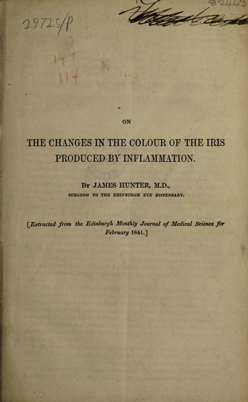 THE CHANGES IN THE COLOUR OF THE IRIS PRODUCED BY INFLAMMATION. By JAMES HUNTER, M.D., SURGEON TO THE EDINBURGH EYE DISPENSARY. Extracted from the Edinburgh Monthly Journal of Medical Science for February 1841.]