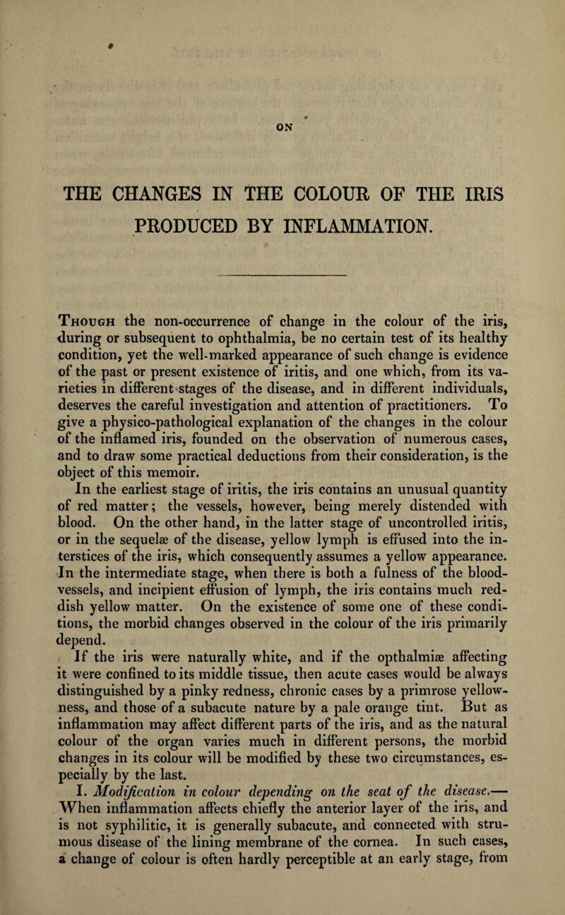 PRODUCED BY INFLAMMATION. Though the non-occurrence of change in the colour of the iris, during or subsequent to ophthalmia, be no certain test of its healthy condition, yet the well-marked appearance of such change is evidence of the past or present existence of iritis, and one which, from its va¬ rieties in different stages of the disease, and in different individuals, deserves the careful investigation and attention of practitioners. To give a physico-pathological explanation of the changes in the colour of the inflamed iris, founded on the observation of numerous cases, and to draw some practical deductions from their consideration, is the object of this memoir. In the earliest stage of iritis, the iris contains an unusual quantity of red matter; the vessels, however, being merely distended with blood. On the other hand, in the latter stage of uncontrolled iritis, or in the sequelae of the disease, yellow lymph is effused into the in¬ terstices of the iris, which consequently assumes a yellow appearance. In the intermediate stage, when there is both a fulness of the blood¬ vessels, and incipient effusion of lymph, the iris contains much red¬ dish yellow matter. On the existence of some one of these condi¬ tions, the morbid changes observed in the colour of the iris primarily depend. If the iris were naturally white, and if the opthalmiae affecting it were confined to its middle tissue, then acute cases would be always distinguished by a pinky redness, chronic cases by a primrose yellow¬ ness, and those of a subacute nature by a pale orange tint. But as inflammation may affect different parts of the iris, and as the natural colour of the organ varies much in different persons, the morbid changes in its colour will be modified by these two circumstances, es¬ pecially by the last. I. Modification in colour depending on the seat of the disease.— When inflammation affects chiefly the anterior layer of the iris, and is not syphilitic, it is generally subacute, and connected with stru¬ mous disease of the lining membrane of the cornea. In such cases, a change of colour is often hardly perceptible at an early stage, from