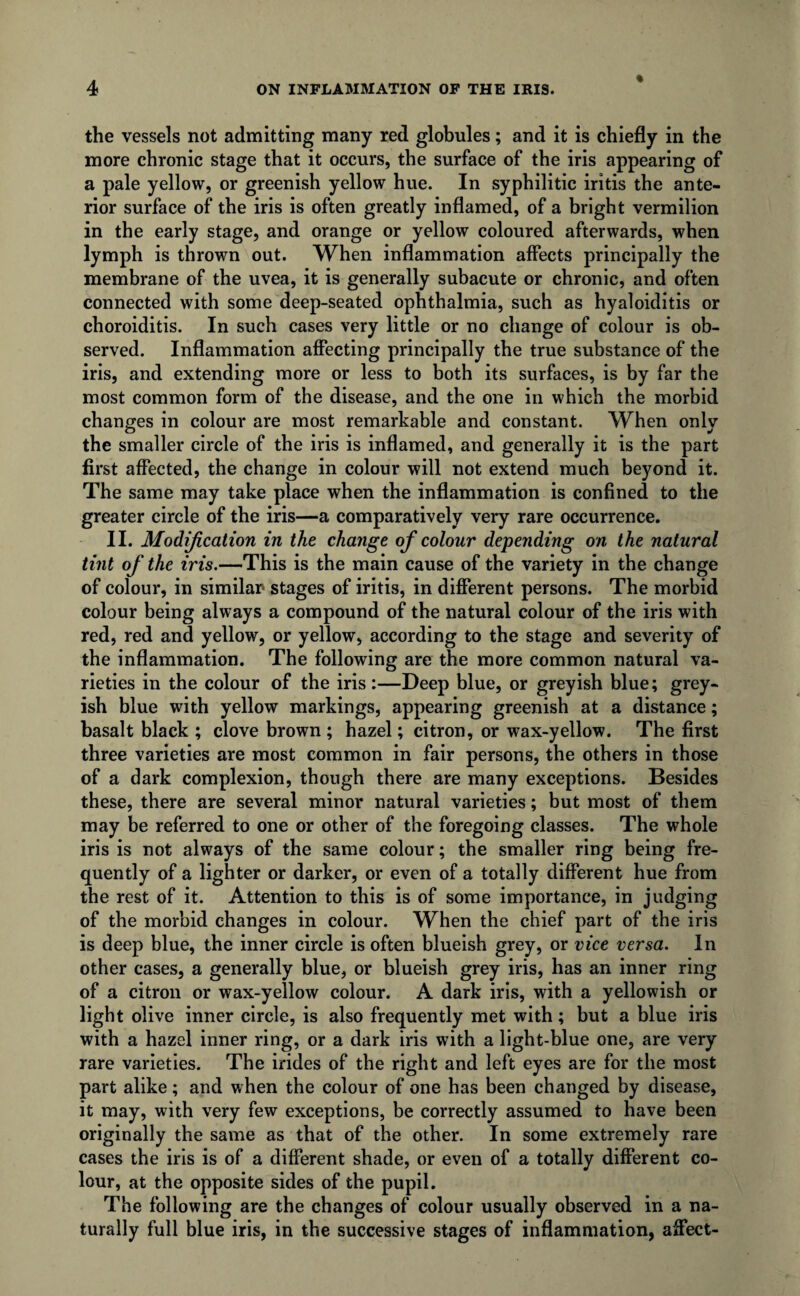 the vessels not admitting many red globules; and it is chiefly in the more chronic stage that it occurs, the surface of the iris appearing of a pale yellow, or greenish yellow hue. In syphilitic iritis the ante¬ rior surface of the iris is often greatly inflamed, of a bright vermilion in the early stage, and orange or yellow coloured afterwards, when lymph is thrown out. When inflammation affects principally the membrane of the uvea, it is generally subacute or chronic, and often connected with some deep-seated ophthalmia, such as hyaloiditis or choroiditis. In such cases very little or no change of colour is ob¬ served. Inflammation affecting principally the true substance of the iris, and extending more or less to both its surfaces, is by far the most common form of the disease, and the one in which the morbid changes in colour are most remarkable and constant. When only the smaller circle of the iris is inflamed, and generally it is the part first affected, the change in colour will not extend much beyond it. The same may take place when the inflammation is confined to the greater circle of the iris—a comparatively very rare occurrence. II. Modification in the change of colour depending on the natural tint of the iris.—This is the main cause of the variety in the change of colour, in similar stages of iritis, in different persons. The morbid colour being always a compound of the natural colour of the iris with red, red and yellow, or yellow, according to the stage and severity of the inflammation. The following are the more common natural va¬ rieties in the colour of the iris :—Deep blue, or greyish blue; grey¬ ish blue with yellow markings, appearing greenish at a distance; basalt black ; clove brown; hazel; citron, or wax-yellow. The first three varieties are most common in fair persons, the others in those of a dark complexion, though there are many exceptions. Besides these, there are several minor natural varieties; but most of them may be referred to one or other of the foregoing classes. The whole iris is not always of the same colour; the smaller ring being fre¬ quently of a lighter or darker, or even of a totally different hue from the rest of it. Attention to this is of some importance, in judging of the morbid changes in colour. When the chief part of the iris is deep blue, the inner circle is often blueish grey, or vice versa. In other cases, a generally blue, or blueish grey iris, has an inner ring of a citron or wax-yellow colour. A dark iris, with a yellowish or light olive inner circle, is also frequently met with; but a blue iris with a hazel inner ring, or a dark iris with a light-blue one, are very rare varieties. The irides of the right and left eyes are for the most part alike; and when the colour of one has been changed by disease, it may, with very few exceptions, be correctly assumed to have been originally the same as that of the other. In some extremely rare cases the iris is of a different shade, or even of a totally different co¬ lour, at the opposite sides of the pupil. The following are the changes of colour usually observed in a na¬ turally full blue iris, in the successive stages of inflammation, affect-