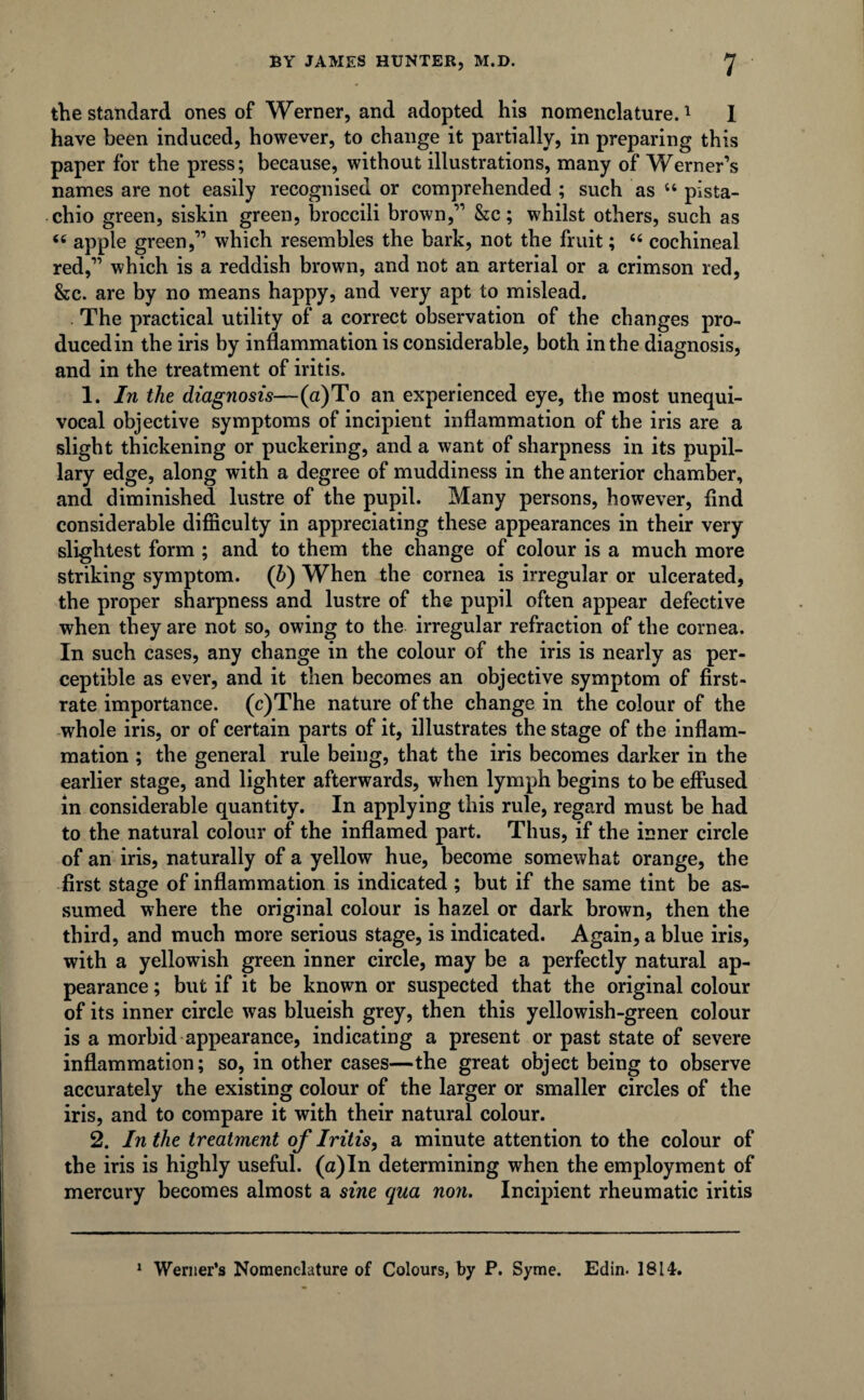 the standard ones of Werner, and adopted his nomenclature.1 1 have been induced, however, to change it partially, in preparing this paper for the press; because, without illustrations, many of Werner’s names are not easily recognised or comprehended ; such as “ pista¬ chio green, siskin green, broccili brown,” &c; whilst others, such as “ apple green,” which resembles the bark, not the fruit; “ cochineal red,” which is a reddish brown, and not an arterial or a crimson red, &c. are by no means happy, and very apt to mislead. The practical utility of a correct observation of the changes pro¬ duced in the iris by inflammation is considerable, both in the diagnosis, and in the treatment of iritis. 1. In the diagnosis—(a )To an experienced eye, the most unequi¬ vocal objective symptoms of incipient inflammation of the iris are a slight thickening or puckering, and a want of sharpness in its pupil¬ lary edge, along with a degree of muddiness in the anterior chamber, and diminished lustre of the pupil. Many persons, however, And considerable difficulty in appreciating these appearances in their very slightest form ; and to them the change of colour is a much more striking symptom. (b) When the cornea is irregular or ulcerated, the proper sharpness and lustre of the pupil often appear defective when they are not so, owing to the irregular refraction of the cornea. In such cases, any change in the colour of the iris is nearly as per¬ ceptible as ever, and it then becomes an objective symptom of first- rate importance. (c)The nature of the change in the colour of the whole iris, or of certain parts of it, illustrates the stage of the inflam¬ mation ; the general rule being, that the iris becomes darker in the earlier stage, and lighter afterwards, when lymph begins to be effused in considerable quantity. In applying this rule, regard must be had to the natural colour of the inflamed part. Thus, if the inner circle of an iris, naturally of a yellow hue, become somewhat orange, the first stage of inflammation is indicated ; but if the same tint be as¬ sumed where the original colour is hazel or dark brown, then the third, and much more serious stage, is indicated. Again, a blue iris, with a yellowish green inner circle, may be a perfectly natural ap¬ pearance ; but if it be known or suspected that the original colour of its inner circle was blueish grey, then this yellowish-green colour is a morbid appearance, indicating a present or past state of severe inflammation; so, in other cases—the great object being to observe accurately the existing colour of the larger or smaller circles of the iris, and to compare it with their natural colour. 2. In the treatment of Iritis, a minute attention to the colour of the iris is highly useful. (a)In determining when the employment of mercury becomes almost a sine qua non. Incipient rheumatic iritis 1 Werner’s Nomenclature of Colours, by P. Syme. Edin. 1814.