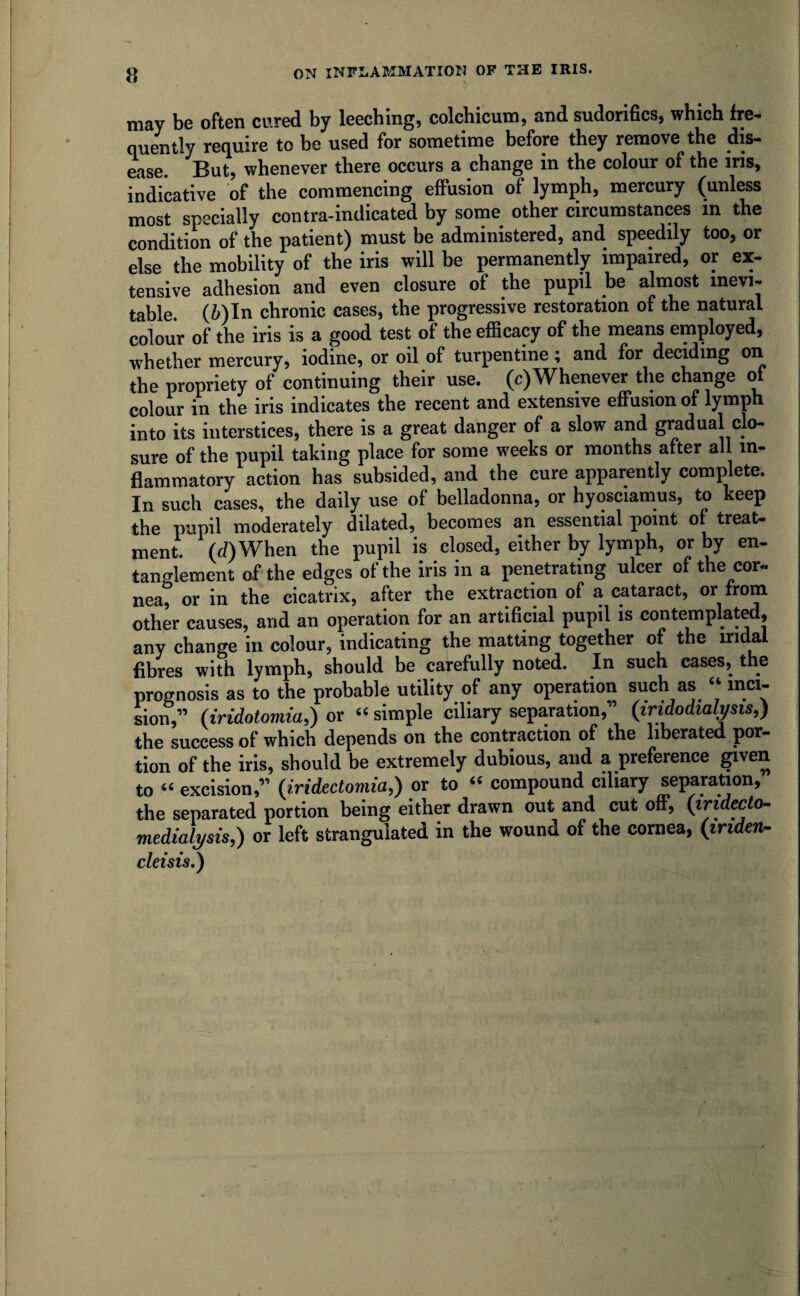 may be often cured by leeching, colchicum, and sudorifics, which fre¬ quently require to be used for sometime before they remove the dis¬ ease. But, whenever there occurs a change in the colour of the iris, indicative of the commencing effusion of lymph, mercury (unless most specially contra-indicated by some other circumstances in the condition of the patient) must be administered, and speedily too, or else the mobility of the iris will be permanently impaired, or ex¬ tensive adhesion and even closure of the pupil be almost inevi¬ table. (Min chronic cases, the progressive restoration of the natural colour of the iris is a good test of the efficacy of the means employed, whether mercury, iodine, or oil of turpentine; and for deciding on the propriety of continuing their use. (c)Whenever the change of colour in the iris indicates the recent and extensive effusion of lymph into its interstices, there is a great danger of a slow and gradual clo¬ sure of the pupil taking place for some weeks or months after all in¬ flammatory action has subsided, and the cure apparently complete. In such cases, the daily use of belladonna, or hyosciamus, to keep the pupil moderately dilated, becomes an essential point of treat¬ ment. (d)When the pupil is closed, either by lymph, or by en¬ tanglement of the edges of the iris in a penetrating ulcer of the cor¬ nea, or in the cicatrix, after the extraction of a cataract, or from other causes, and an operation for an artificial pupil is contemplated, any change in colour, indicating the matting together of the mdal fibres with lymph, should be carefully noted. In such cases, the prognosis as to the probable utility of any operation such as “ inci¬ sion,” (iiridotomia,) or “ simple ciliary separation,” (iridodialysis,) the success of which depends on the contraction of the liberated por¬ tion of the iris, should be extremely dubious, and a preference given to “ excision,” (iridectomia,) or to “ compound ciliary separation, the separated portion being either drawn out and cut off, (iridecto- 7nedialysis,) or left strangulated in the wound of the cornea, (iriden- cleisis.)