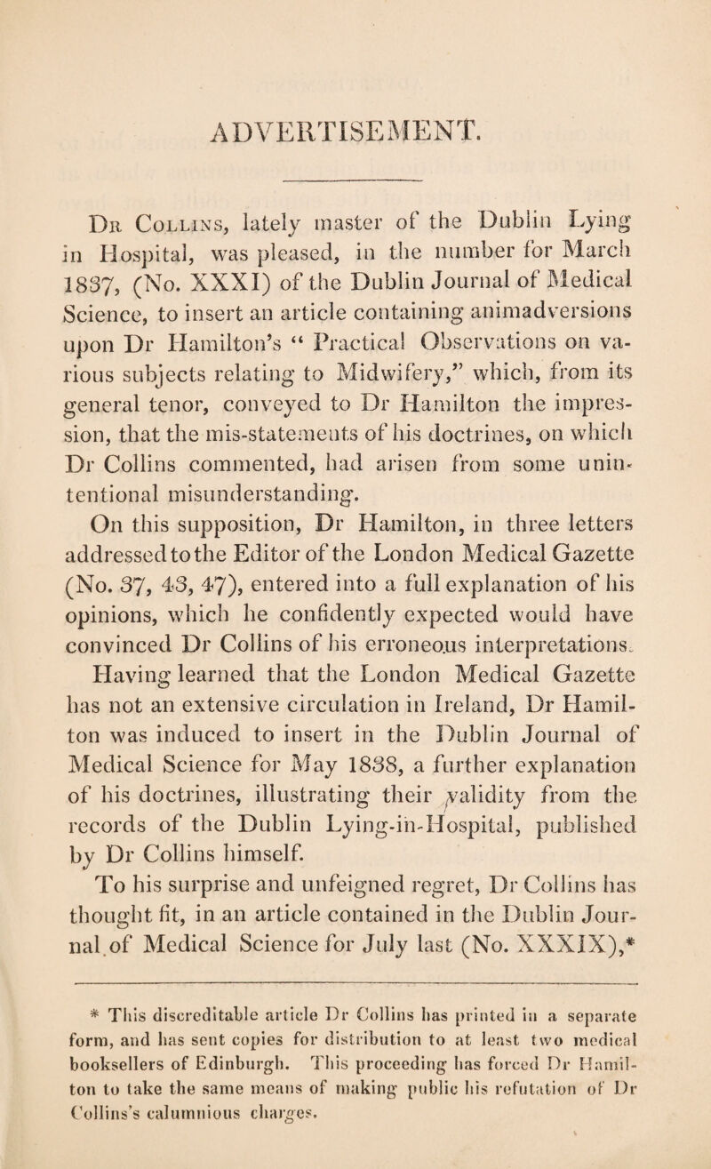 ADVERTISExMENT. Dll Collins, lately master of the Dublin Lying in Hospital, was pleased, in the number for March 1837, (No. XXXI) of the Dublin Journal of JHedical Science, to insert an article containing animadversions upon Dr Hamilton’s “ Practical Observations on va¬ rious subjects relating to Midwifery,” which, from its general tenor, conveyed to Dr Hamilton the impres¬ sion, that the mis-statements of his doctrines, on which Dr Collins commented, had arisen from some uniU' tentional misiinderstanding. On this supposition, Dr Hamilton, in three letters addressed to the Editor of the London Medical Gazette (No. 37, d3, 47), entered into a full explanation of his opinions, which he confidently expected would have convinced Dr Collins of his erroneo.us interpretations. Having learned that the London Medical Gazette has not an extensive circulation in Ireland, Dr Hamil¬ ton was induced to insert in the Dublin Journal of Medical Science for May 1838, a further explanation of his doctrines, illustrating their yalidity from the records of the Dublin Lying-in-Hospital, published by Dr Collins himself. To his surprise and unfeigned regret, Dr Collins has thought fit, in an article contained in the Dublin Jour¬ nal of Medical Science for July last (No. XXXIX),* * Th is discreditable article Dr Collins has printed in a separate form, and has sent copies for distribution to at least two medical booksellers of Edinburgh. This proceeding has forced Dr Hamil¬ ton to take the same means of making public his refutation oF Dr Collins’s calumnious charges.