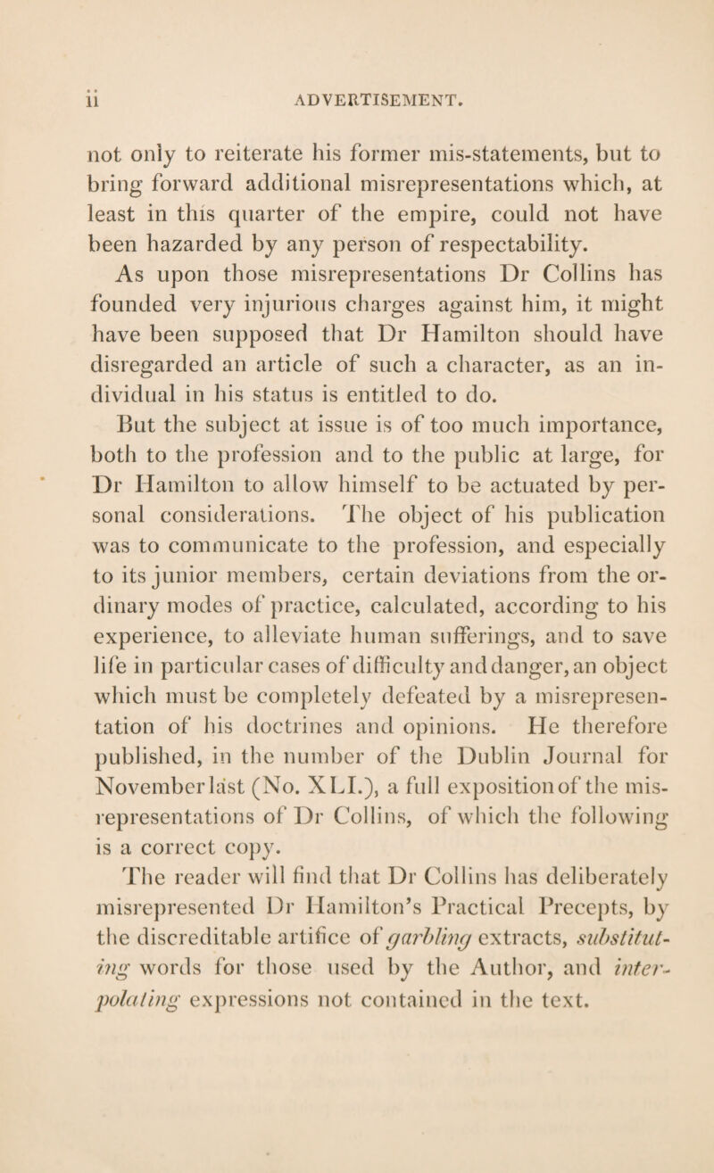 not only to reiterate his former mis-statements, but to bring forward additional misrepresentations which, at least in this quarter of the empire, could not have been hazarded by any person of respectability. As upon those misrepresentations Dr Collins has founded very injurious charges against him, it might have been supposed that Dr Hamilton should have disregarded an article of such a character, as an in¬ dividual in his status is entitled to do. But the subject at issue is of too much importance, both to the profession and to the public at large, for Dr Hamilton to allow himself to be actuated by per¬ sonal considerations. The object of his publication was to communicate to the profession, and especially to its junior members, certain deviations from the or¬ dinary modes of practice, calculated, according to his experience, to alleviate human sufferings, and to save life in particular cases of difficulty and danger, an object which must be completely defeated by a misrepresen¬ tation of his doctrines and opinions. He therefore published, in the number of the Dublin Journal for November last (No. XLL), a full exposition of the mis¬ representations of Dr Collins, of which the following is a correct co})y. The reader will find that Dr Collins has deliberately misrepresented Dr Hamilton’s Practical Precepts, by the discreditable artifice garhVimj extracts, suhstitut- iiig words for those used by the Author, and infer’- polaling expressions not contained in the text.