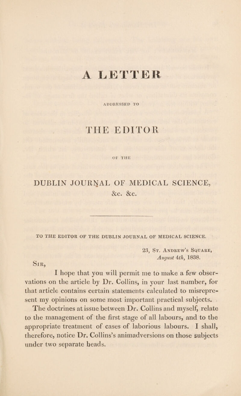 A I. E T T E R ADDRESSED TO THE EDITOR or THE DUBLIN JOURNAL OF MEDICAL SCIENCE, &c. &c. TO THE EDITOR OF THE DUBLIN JOURNAL OF MEDICAL SCIENCE. 23, St. Andrew’s Square, August Ath, 1838. Sir, I hope that you will permit me to make a few obser¬ vations on the article by Dr. Collins, in your last number, for that article contains certain statements calculated to misrepre¬ sent my opinions on some most important practical subjects. The doctrines at issue between Dr. Collins and myself, relate to the management of the first stage of all labours, and to the appropriate treatment of cases of laborious labours. I shall, therefore, notice Dr. Collins’s animadversions on those subjects under two separate heads.