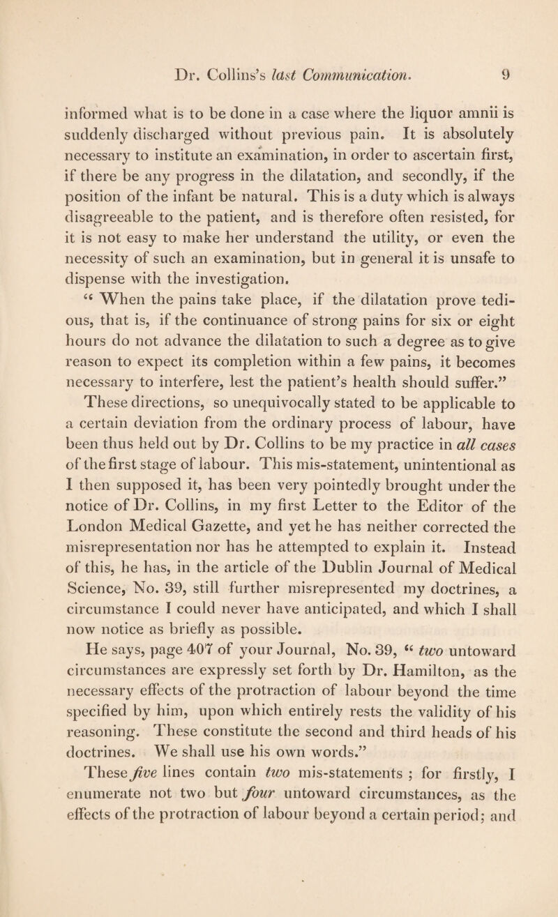 informed what is to be done in a case where the liquor amnii is suddenly discharged without previous pain. It is absolutely necessary to institute an examination, in order to ascertain first, if there be any progress in the dilatation, and secondly, if the position of the infant be natural. This is a duty which is always disagreeable to the patient, and is therefore often resisted, for it is not easy to make her understand the utility, or even the necessity of such an examination, but in general it is unsafe to dispense with the investigation. When the pains take place, if the dilatation prove tedi¬ ous, that is, if the continuance of strong pains for six or eight hours do not advance the dilatation to such a decree as to sfive o o reason to expect its completion within a few pains, it becomes necessary to interfere, lest the patient’s health should suffer.” These directions, so unequivocally stated to be applicable to a certain deviation from the ordinary process of labour, have been thus held out by Dr. Collins to be my practice in all cases of the first stage of labour. This mis-statement, unintentional as 1 then supposed it, has been very pointedly brought under the notice of Dr. Collins, in my first Letter to the Editor of the London Medical Gazette, and yet he has neither corrected the misrepresentation nor has he attempted to explain it. Instead of this, he has, in the article of the Dublin Journal of Medical Science, No. 39, still further misrepresented my doctrines, a circumstance I could never have anticipated, and which I shall now notice as briefly as possible. He says, page 407 of your Journal, No. 39, two untoward circumstances are expressly set forth by Dr. Hamilton, as the necessary effects of the protraction of labour beyond the time specified by him, upon which entirely rests the validity of his reasoning. These constitute the second and third heads of his doctrines. We shall use his own words.” These Jive lines contain two mis-statements ; for firstly, I enumerate not two hwi four untoward circumstances, as the effects of the protraction of labour beyond a certain period; and