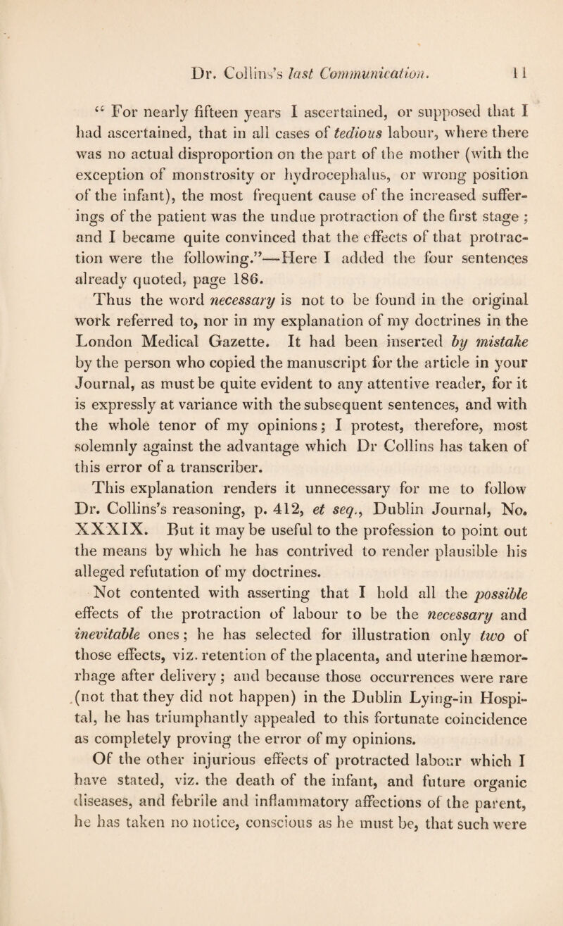 a For nearly fifteen years I ascertained, or supposed that I had ascertained, that in all cases of tedious labour, where there was no actual disproportion on the part of the mother (with the exception of monstrosity or hydrocephalus, or wrong position of the infant), the most frequent cause of the increased suffer¬ ings of the patient was the undue protraction of the first stage ; and I became quite convinced that the effects of that protrac¬ tion were the following.”—Here I added the four sentences already quoted, page 186. Thus the word necessary is not to be found in the original work referred to, nor in my explanation of my doctrines in the London Medical Gazette. It had been inserted hy mistake by the person who copied the manuscript for the article in your Journal, as must be quite evident to any attentive reader, for it is expressly at variance with the subsequent sentences, and with the whole tenor of my opinions; I protest, therefore, most solemnly against the advantage which Dr Collins has taken of this error of a transcriber. This explanation renders it unnecessary for me to follow Dr. Collins’s reasoning, p. 412, et seq.^ Dublin Journal, No. XXXIX. But it may be useful to the profession to point out the means by which he has contrived to render plausible his alleged refutation of my doctrines. Not contented with asserting that I hold all the possible effects of the protraction of labour to be the necessary and inevitable ones; he has selected for illustration only two of those effects, viz. retention of the placenta, and uterine haemor¬ rhage after delivery; and because those occurrences w'ere rare .(not that they did not happen) in the Dublin Lying-in Hospi¬ tal, he has triumphantly appealed to this fortunate coincidence as completely proving the error of my opinions. Of the other injurious effects of protracted labour which I have stated, viz. the death of the infant, and future organic diseases, and febrile and inflammatory affections of the parent, he has taken no notice, conscious as he must be, that such were