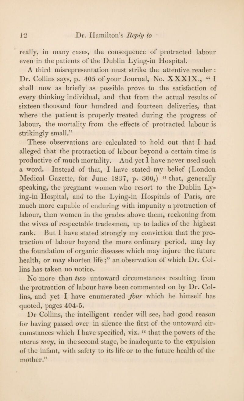 really, in many cases, the consequence of protracted labour even in the patients of the Dublin Lying-in Hospital. A third misrepresentation must strike the attentive reader : Dr. Collins says, p. 405 of your Journal, No. XXXIX., “ I shall now as briefly as possible prove to the satisfaction of every thinking individual, and that from the actual results of sixteen thousand four hundred and fourteen deliveries, that where the patient is properly treated during the progress of labour, the mortality from the effects of protracted labour is strikingly small,” These observations are calculated to hold out that I had alleged that the protraction of labour beyond a certain time is productive of much mortality. And yet 1 have never used such a word. Instead of that, I have stated my belief (London Medical Gazette, for June 1837, p. 300,) ‘‘ that, generally speaking, the pregnant women who resort to the Dublin Ly¬ ing-in Hospital, and to the Lying-in Hospitals of Paris, are much more capable of enduring with impunity a protraction of labour, than women in the grades above them, reckoning from the wives of respectable tradesmen, up to ladies of the highest rank. But I have stated strongly my conviction that the pro¬ traction of labour beyond the more ordinary period, may lay the foundation of organic diseases which may injure the future health, or may shorten life an observation of which Dr. Col¬ lins has taken no notice. No more than two untoward circumstances resulting from the protraction of labour have been commented on by Dr. Col¬ lins, and yet I have enumerated four which he himself has quoted, pages 404-5. Dr Collins, the intelligent reader will see, had good reason for having passed over in silence the first of the untoward cir¬ cumstances which I have specified, viz. “ that the powers of the uterus moy^ in the second stage, be inadequate to the expulsion of the infant, with safety to its life or to the future health of the mother.”